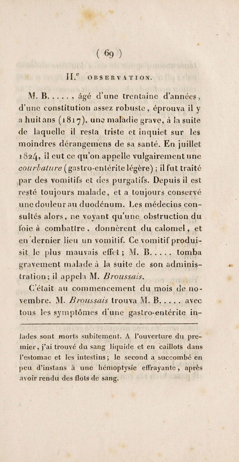 IX.° OBSERVATION. M. B.. âgé d’une trentaine d’années, d’une constitution assez robuste, éprouva ii y a huit ans (1817), une maladie grave, à la suite de laquelle il resta triste et inquiet sur les moindres dérangemens de sa santé. En juillet 1824? d eut ce qu’on appelle vulgairement une courbature ( gastro-enlérile légère) ; il fut traité par des vomitifs et des purgatifs. Depuis il est resté toujours malade, et a toujours conservé une douleur au duodénum. Les médecins con¬ sultés alors, ne voyant qu’une obstruction du foie à combattre, donnèrent du calomel, et en dernier lieu un vomitif. Ce vomitif produi¬ sit le plus mauvais effet ; M. B.tomba gravement malade à 3a suite de son adminis- tration; il appela M. Broussais. C’était au commencement du mois de no¬ vembre. M. Broussais trouva M. B.avec tous les symptômes d’une gastro-entérite in¬ tactes sont morts subitement. A l’ouverture du pre¬ mier, j’ai trouvé du sang liquide et en caillots dans l’estomac et les intestins; le second a succombé en peu d’instans à une hémoptysie effrayante, après avoir rendu des flots de sang.