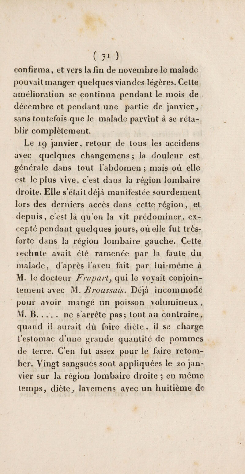 il1 ) confirma, et vers la fin de novembre le malade pouvait manger quelques viandes légères. Cette amélioration se continua pendant le mois de décembre et pendant une partie de janvier, sans toutefois que le malade parvînt à se réta¬ blir complètement. Le 19 janvier, retour de tous les accidens avec quelques changemens ; la douleur est générale dans tout l’abdomen ; mais où elle est le plus vive, c’est dans la région lombaire droite. Elle s’était déjà manifestée sourdement lors des derniers accès dans cette région, et depuis, c’est là qu’on la vit prédominer, ex¬ cepté pendant quelques jours, où elle fut très- forte dans la région lombaire gauche. Cette rechute avait été ramenée par la faute du malade, d’après l’aveu fait par lui-même à M. le docteur Frapart? qui le voyait conjoin¬ tement avec M. Broussais. Déjà incommodé pour avoir mangé un poisson volumineux , M. B.ne s’arrête pas; tout au contraire, quand il aurait dû faire diète , il se charge l’estomac d’une grande quantité de pommes de terre. C’en fut assez pour le faire retom¬ ber. Vingt sangsues sont; appliquées le 20 jan¬ vier sur la région lombaire droite ; en même temps, diète^ lavemens avec un huitième de