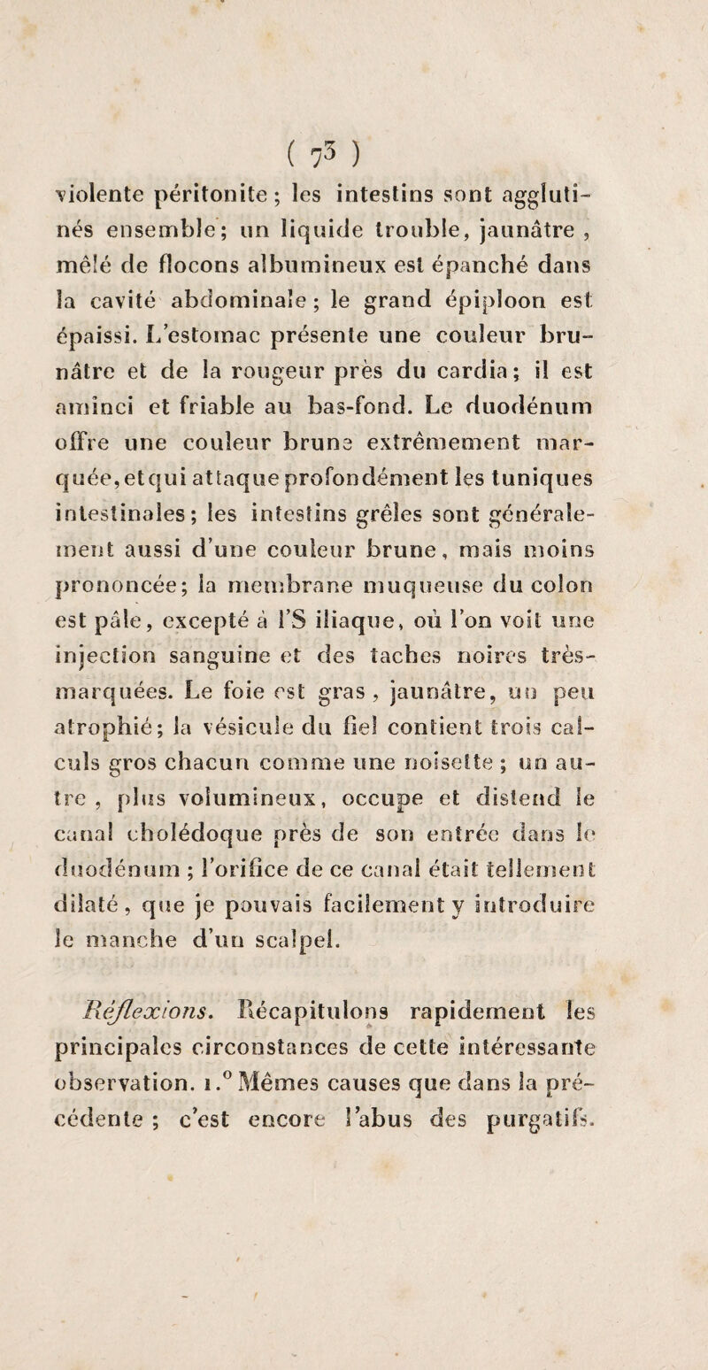 violente péritonite; les intestins sont aggluti¬ nés ensemble; un liquide trouble, jaunâtre , mêlé de flocons albumineux est épanché dans la cavité abdominale ; le grand épiploon est épaissi. L’estomac présente une couleur bru¬ nâtre et de la rougeur près du cardia; il est aminci et friable au bas-fond. Le duodénum offre une couleur brune extrêmement mar¬ quée, etqui attaque profondément les tuniques intestinales; les intestins grêles sont générale¬ ment aussi d’une couleur brune, mais moins prononcée; la membrane muqueuse du colon est pâle, excepté à l’S iliaque, où l’on voit une injection sanguine et des taches noires très- marquées. Le foie est gras, jaunâtre, un peu atrophié; la vésicule du fiel contient trois cal¬ culs gros chacun comme une noisette ; un au¬ tre , plus volumineux, occupe et distend le canal cholédoque près de son entrée dans le duodénum ; l’orifice de ce canal était tellement; dilaté, que je pouvais facilement y introduire le manche d’un scalpel. Réflexions. Récapitulons rapidement les principales circonstances de cette intéressante observation. i.°Mêmes causes que dans la pré¬ cédente ; c'est encore l’abus des purgatifs.