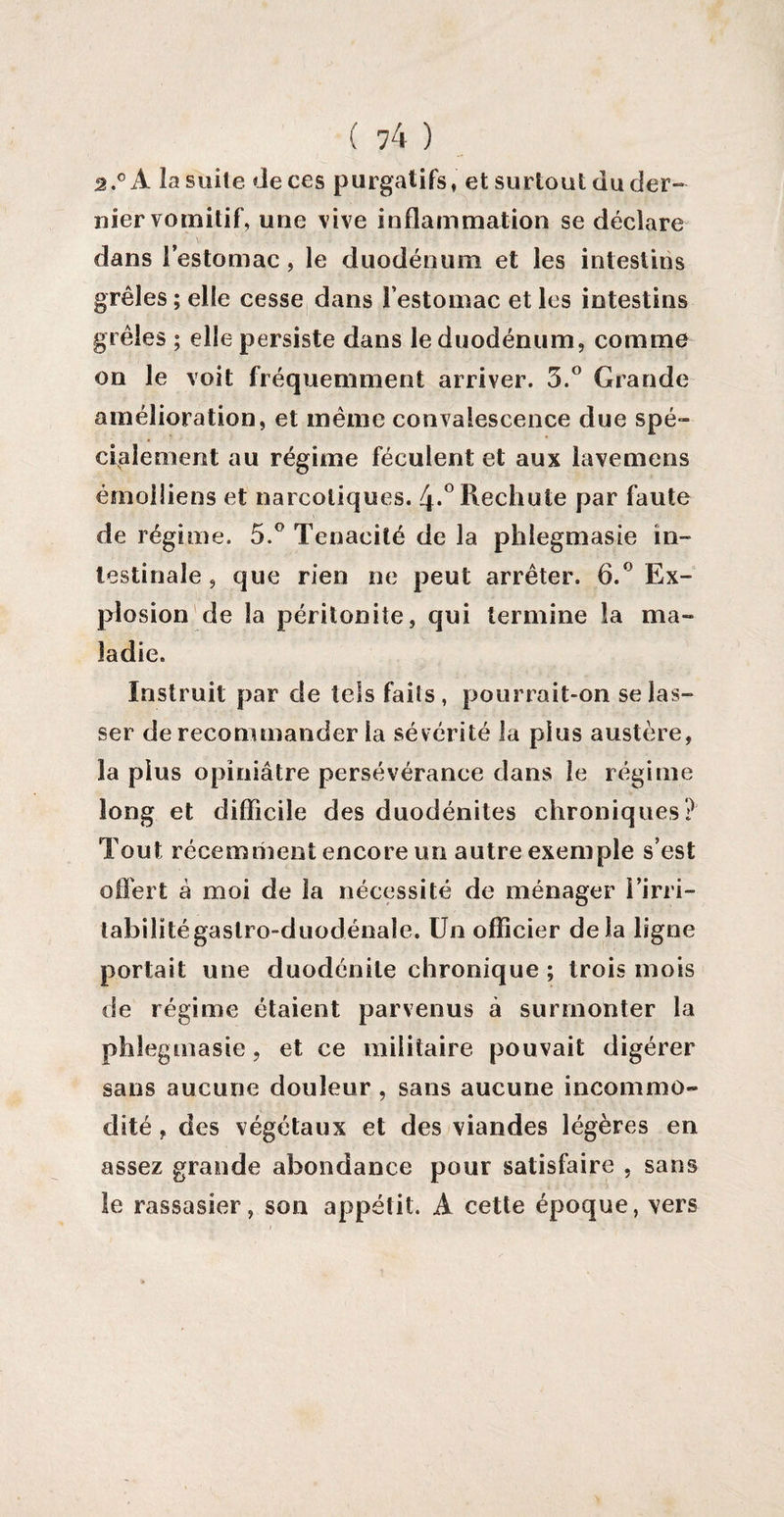 â.° A la suite de ces purgatifs, et surtout du der¬ nier vomitif, une vive inflammation se déclare dans l’estomac, le duodénum et les intestins grêles ; elle cesse dans l’estomac et les intestins grêles ; elle persiste dans le duodénum, comme on le voit fréquemment arriver. 3.° Grande amélioration, et même convalescence due spé¬ cialement au régime féculent et aux lavemens émoiiiens et narcotiques. 4*° Rechute par faute de régime. 5.° Ténacité de la phlegmasie in¬ testinale , que rien ne peut arrêter. 6.° Ex¬ plosion de la péritonite, qui termine la ma¬ ladie. Instruit par de tels faits , pourrait-on se las¬ ser de recommander la sévérité la plus austère, la plus opiniâtre persévérance dans le régime long et difficile des duodénites chroniques? Tout récemment encore un autre exemple s’est offert â moi de la nécessité de ménager l’irri¬ tabilité gaslro-duodénale. Un officier delà ligne portait une duodénile chronique ; trois mois de régime étaient parvenus à surmonter la phlegmasie, et ce militaire pouvait digérer sans aucune douleur , sans aucune incommo¬ dité , des végétaux et des viandes légères en assez grande abondance pour satisfaire , sans le rassasier, son appétit. A cette époque, vers