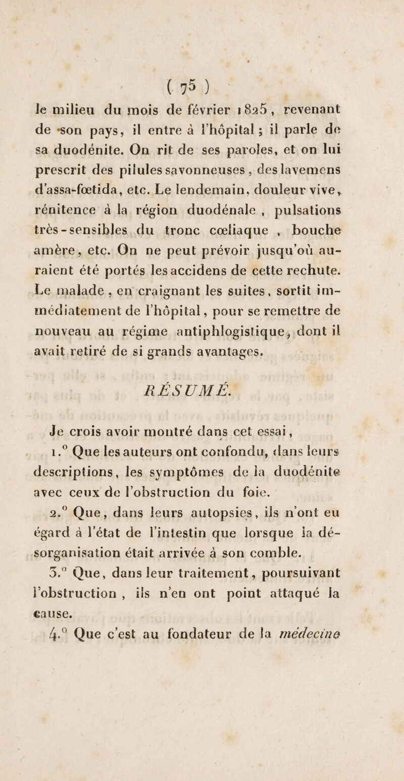 le milieu du mois de février 1 8^5 , revenant de «son pays, il entre à l’hôpital ; il parle de sa duodénite. On rit de ses paroles, et on lui prescrit des pilules savonneuses , deslavemens d’assa-fœtida, etc. Le lendemain, douleur vive, rénitence à la région duodénale , pulsations très-sensibles du tronc coeliaque , bouche amère, etc. On ne peut prévoir jusqu’où au¬ raient été portés lesaccidens de cette rechute. Le malade , en craignant les suites, sortit im¬ médiatement de l’hôpital, pour se remettre de nouveau au régime antiphlogistique, dont il avait retiré de si grands avantages. RÉSUMÉ. Je crois avoir montré dans cet essai, * 1. ° Que les auteurs ont confondu, dans leurs descriptions, les symptômes de la duodénite avec ceux de l’obstruction du foie. 2. ° Que, dans leurs autopsies, ils n’ont eu égard à l’état de l’intestin que lorsque la dé¬ sorganisation était arrivée à son comble. 5.° Que, dans leur traitement, poursuivant l’obstruction , ils n’en ont point attaqué la cause. 4-° Que c’est au fondateur de la médecino