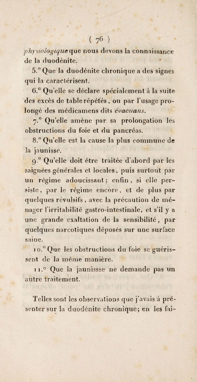 physiologique que nous devons ia connaissance de la duodénite. 5. ° Que la duodénite chronique a des signes qui la caractérisent. 6. ° Quelle se déclare spécialement à la suite des excès de table répétés , ou par l’usage pro¬ longé des médicamens dits évacuans. 7.0 Qu’elle amène par sa prolongation les obstructions du foie et du pancréas. 8.° Qu’elle est la cause la plus commune de îa jaunisse. 9° Qu’ elle doit être traitée d’abord par les saignées générales et locales, puis surtout par un régime adoucissant ; enfin, si elle per¬ siste , par le régime encore, et de plus par quelques révulsifs , avec la précaution de mé¬ nager l’irritabilité gastro-intestinale, et s’il y a une grande exaltation de la sensibilité, par quelques narcotiques déposés sur une surface saine. io.° Que les obstructions du foie se guéris¬ sent de la même manière. 11.0 Que la jaunissse ne demande pas un * autre traitement. Telles sont les observations que j’avais à pré¬ senter sur la duodénite chronique; en les fai-