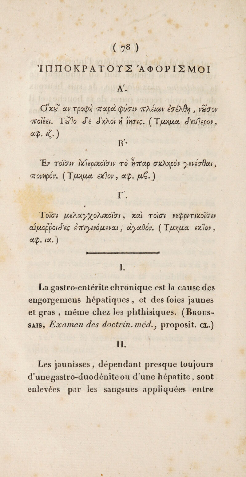 ’innoKPATors ’aoopismoi A'. QC/J6?r OLP TpO(pr, '7C0Lpcl tyVGlV 'TtXiiùùV idiXQy J vSœqv tfoiki. iSlo cPe cPyiXqi y mtç. ( TfJM/ULCL tPei/Iepov, cop. /£. ) B'- 5# ’Ep roïcnv ixleptxoïcrip r6 ytfoLp crx\Y)pGv yepé&dou 9 nxovApov. (TfXY\jaoL éxlov, a<p. /ul£. ) r. # Toïb*/ /!AéXcLy%Q\ixoï(ri , 3csê tg/(T/ vetppiTiKoÏJtv ai/ULoppoiJ'éç ihtiyivQfJLevcu, oLyctQ6p. [TfXAjxcL ex,1ov, aty. ia. ) I. 1 4 La gastro-entérite chronique est la cause des engorgemens hépatiques , et des foies jaunes et gras , même chez les phthisiques. (Brous¬ sais, Examen des doctrin.méd.} proposit. ci.) IL Les jaunisses, dépendant presque toujours d’unegastro-duodéniteou d'une hépatite, sont enlevées par les sangsues appliquées entre