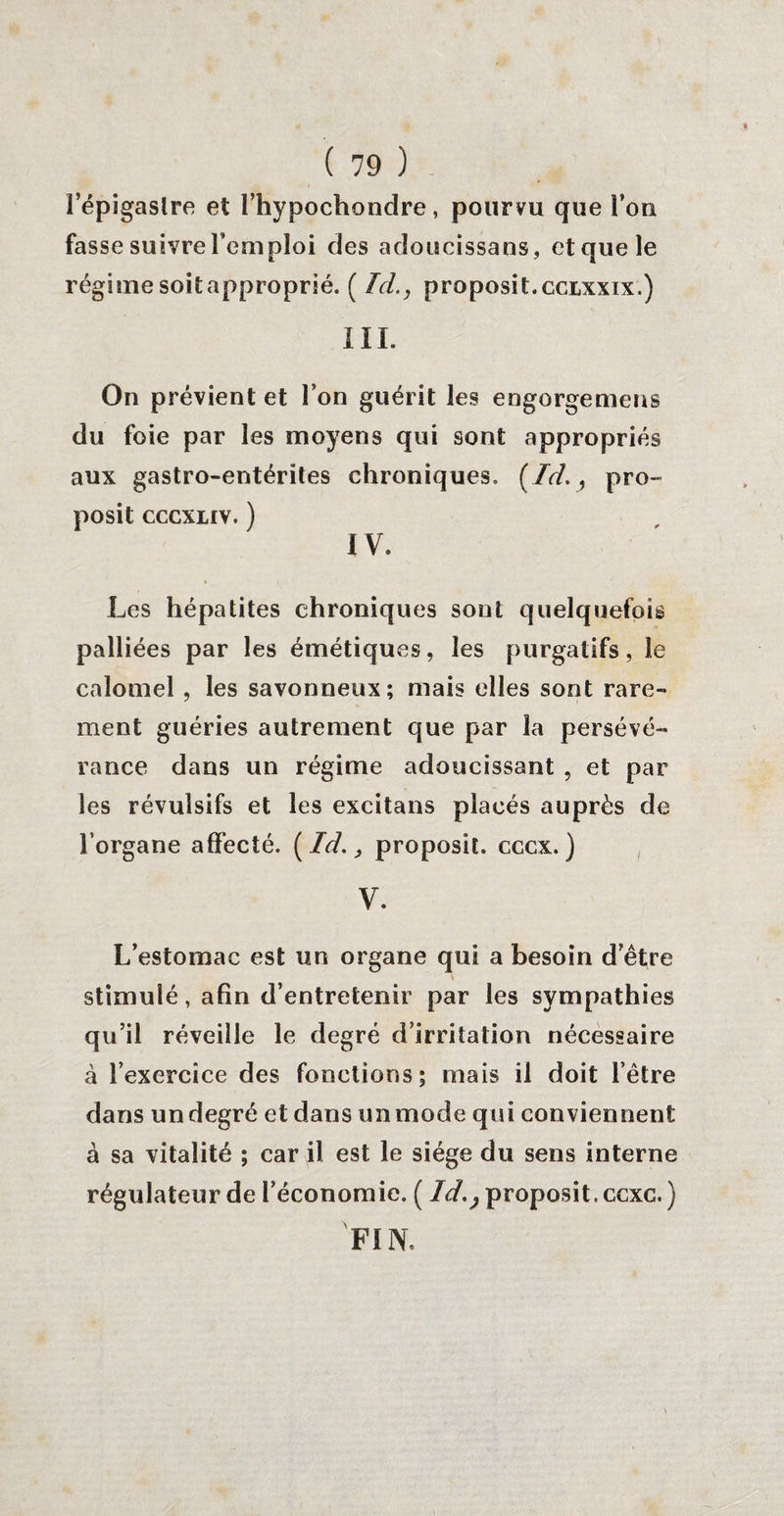 l’épigaslre et l’hypochondre, pourvu que l’on fasse suivre Temploi des adoucissans, et que le régimesoitapproprié. ( Ici., proposit. ccixxix.) III. On prévient et l’on guérit les engorgemens du foie par les moyens qui sont appropriés aux gastro-entérites chroniques. (Ici., pro¬ posé cccxuv. ) IV. Les hépatites chroniques sont quelquefois palliées par les émétiques, les purgatifs, le calomel , les savonneux; mais elles sont rare¬ ment guéries autrement que par la persévé¬ rance dans un régime adoucissant , et par les révulsifs et les excitans placés auprès de l’organe affecté. (Id., proposit. cccx.) V. L’estomac est un organe qui a besoin d’être \ stimulé, afin d’entretenir par les sympathies qu’il réveille le degré d’irritation nécessaire à l’exercice des fonctions; mais il doit l’être dans un degré et dans un mode qui conviennent à sa vitalité ; car il est le siège du sens interne régulateur de l’économie. ( ld.} proposit. ccxc. ) 'FIN.