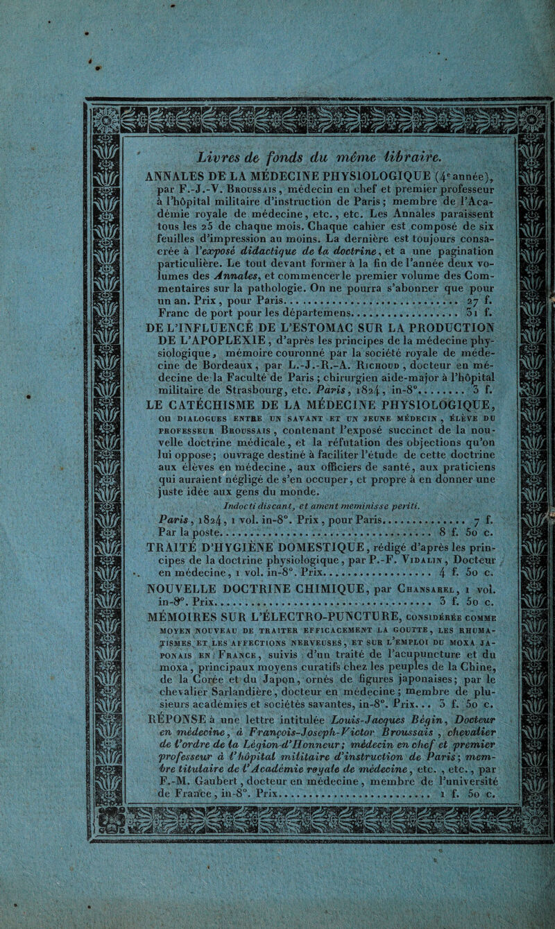 t Livres de fonds du même libraire. ANNALES DE LA MÉDECINE PHYSIOLOGIQUE (4* année), par F.-J.-Y. Broussais, médecin en chef et premier professeur à l’hôpital militaire d’instruction de Paris; membre de l’Aca¬ démie royale de médecine, etc., etc. Les Annales paraissent tous les 25 de chaque mois. Chaque cahier est composé de six feuilles d’impression au moins. La dernière est toujours consa¬ crée à l'exposé didactique de la doctrine, et a une pagination particulière. Le tout devant former à la fin de l’année deux vo¬ lumes des Annales, et commencer le premier volume des Com¬ mentaires sur la pathologie. On ne pourra s’abonner que pour un an. Prix , pour Paris.. 27 f. Franc de port pour les départemens.. 3i f. DE L’INFLUENCE DE L’ESTOMAC SUR LA PRODUCTION DE L’APOPLEXIE , d’après les principes de la médecine phy¬ siologique , mémoire couronné par la société royale de méde¬ cine de Bordeaux, par L.-J.-R.-A. Richoud , docteur en mé¬ decine de la Faculté de Paris ; chirurgien aide-major à l’hôpital militaire de Strasbourg, etc. Paris, 1824, in-8°........ 3 f. LE CATÉCHISME DE LA MÉDECINE PHYSIOLOGIQUE, OU DIALOGUES ENTEE UN SAVANT ET UN JEUNE MÉDECIN , ÉLÈVE DU professeur Broussais , contenant l’exposé succinct de la nou¬ velle doctrine médicale, et la réfutation des objections qu’on lui oppose ; ouvrage destiné à faciliter l’étude de cette doctrine aux élèves en médecine, aux officiers de santé, aux praticiens qui auraient négligé de s’en occuper, et propre à en donner une juste idée aux gens du monde. Indocti discant, et ament meminisse periti. Paris, 1824, 1 vol. in-8°. Prix , pour Paris.. 7 f. Par la poste.... 8 f. 5o c. TRAITÉ D’HYGIÈNE DOMESTIQUE, rédigé d’après les prin¬ cipes de la doctrine physiologique, par P.-F. Vidalin, Docteur en médecine, i vol. in-8°. Prix. 4 f* 5o c. NOUVELLE DOCTRINE CHIMIQUE, par Chansarel, 1 vol. in-S°. Prix.... 3 f. 5o c. MÉMOIRES SUR L’ÉLECTRO-PUNCTURE, considérée comme MOYEN NOUVEAU DE TRAITER EFFICACEMENT LA GOUTTE, LES RHUMA¬ TISMES^ ET LES AFFECTIONS NERVEUSES, ET SUR l’eMPLOI DU MOXA JA¬ PONAIS en France, suivis d’un traité de l’acupuncture et du moxa, principaux moyens curatifs chez les peuples de la Chine, de la Corée et du Japon, ornés de figures japonaises; par le chevalier Sarlandière, docteur en médecine; membre de plu¬ sieurs académies et sociétés savantes, in-8°. Prix... 3 f. 5o c. REPONSE à une lettre intitulée Louis-Jacques Bégin, Docteur en médecine, à François-Joseph-Victor Broussais , chevalier de Vordre de la Lègion-d* Honneur ; médecin en che f et 'premier professeur à l’hôpital militaire d’instruction de Paris; mem¬ bre titulaire de t’Académie royale de médecine, etc. , etc., par F.-M. Gaubert, docteur en médecine , membre de l’université de France , in-8°. Prix... 1 f. 5o c. TBsaBESSE-sœaSKŒES