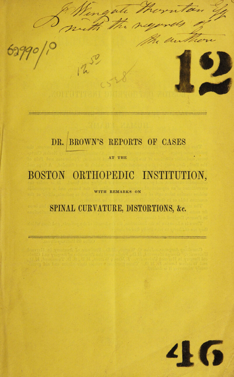 - '•? I DR. BROWN’S REPORTS OF CASES AT THE BOSTON ORTHOPEDIC INSTITUTION, WITH REMARKS ON SPINAL CURVATURE, DISTORTIONS, &c.