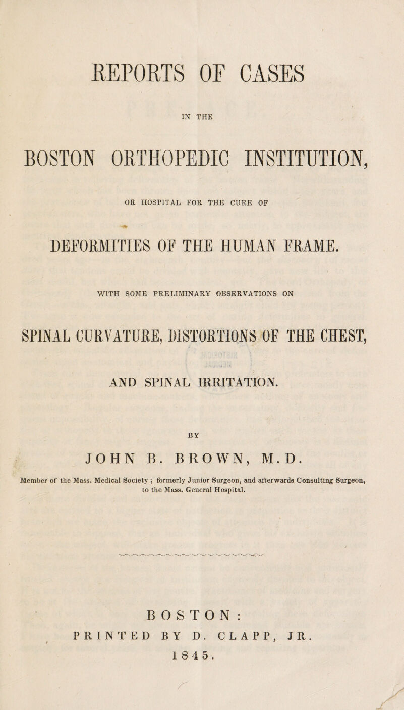 REPORTS OF CASES IN THE BOSTON ORTHOPEDIC INSTITUTION, OR HOSPITAL FOR THE CURE OF DEFORMITIES OF THE HUMAN FRAME. WITH SOME PRELIMINARY OBSERVATIONS ON SPINAL CURVATURE, DISTORTIONS OF THE CHEST, AND SPINAL IRRITATION. BY JOHN B. BROWN, M.D. Member of the Mass. Medical Society ; formerly Junior Surgeon, and afterwards Consulting Surgeon, to the Mass. General Hospital. BOSTON: PRINTED BY D. CLAPP, JR.