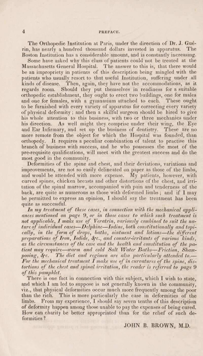 The Orthopedic Institution at Paris, under the direction of Dr. J. Gue¬ rin, has nearly a hundred thousand dollars invested in apparatus. The Boston Institution has a considerable amount, and is constantly increasing. Some have asked why this class of patients could not be treated at the Massachusetts General Hospital. The answer to this is, that there would be an impropriety in patients of this description being mingled with the patients who usually resort to that useful Institution, suffering under all kinds of disease. Then, again, they have not the accommodations, as it regards room. Should they put themselves in readiness for a suitable orthopedic establishment, they ought to erect two buildings, one for males and one for females, with a gymnasium attached to each. These ought to be furnished with every variety of apparatus for correcting every variety of physical deformity ; and then a skilful surgeon should be hired to give his whole attention to this business, with two or three mechanics under his direction. As well might they comprise under their wing, the Eye and Ear Infirmary, and set up the business of dentistry. These are no more remote from the object for which the Hospital was founded, than orthopedy. It requires a peculiar combination of talent to practise this branch of business with success, and he who possesses the most of the pre-requisite qualifications, will meet with the greatest success and do the most good in the community. Deformities of the spine and chest, and their deviations, variations and improvements, are not so easily delineated on paper as those of the limbs, and would be attended with more expense. My patients, however, with curved spines, chicken breasts and other distortions of the chest, and irri¬ tation of the spinal marrow, accompanied with pain and tenderness of the back, are quite as numerous as those with deformed limbs ; and if I may be permitted to express an opinion, I should say the treatment has been quite as successful. In my treatment of these cases, in connection with the mechanical appli¬ ances mentioned on page 9, or in those cases to which such treatment is not applicable, I make use of Veratrin, variously combined to suit the na¬ ture of individual cases—Delyhine—Iodine, both constitutionally and topi¬ cally, in the form of drops, baths, ointment and lotions—the different preparations of Iron, Iodide, Sgc., and counter-irritants of various kinds, as the circumstances of the case and the health and constitution of the pa¬ tient may require—warm and cold Salt Water Baths—Friction, Sham¬ pooing, Sgc. The diet and regimen are also particularly attended to.— For the mechanical treatment I make use of in curvatures of the spine, dis¬ tortions of the chest and spinal irritation, the reader is referred to page 9 of this pamphlet. There is one fact in connection with this subject, which I wish to state, and which I am led to suppose is not generally known in the community, viz., that physical deformities occur much more frequently among the poor than the rich. This is more particularly the case in deformities of the limbs. From my experience, I should say seven tenths of this description of deformity happen among those unable to pay the expenses of being cured. How can charity be better appropriated than for the relief of such de¬ formities ? JOHN B. BROWN, M.D.