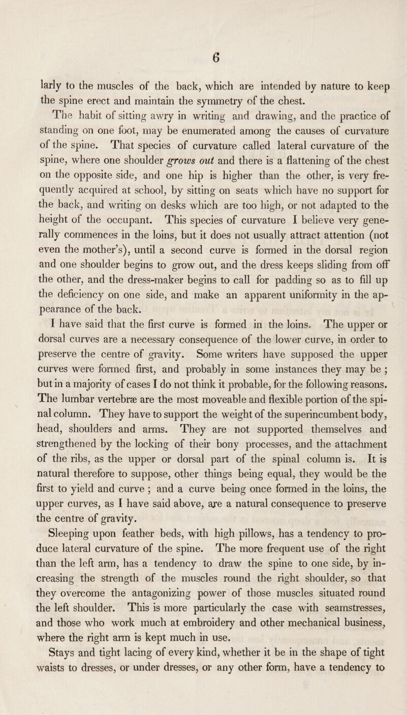 larly to the muscles of the back, which are intended by nature to keep the spine erect and maintain the symmetry of the chest. The habit of sitting awry in writing and drawing, and the practice of standing on one foot, may be enumerated among the causes of curvature ol the spine. That species of curvature called lateral curvature of the spine, where one shoulder grows out and there is a flattening of the chest on the opposite side, and one hip is higher than the other, is very fre¬ quently acquired at school, by sitting on seats which have no support for the back, and writing on desks which are too high, or not adapted to the height of the occupant. This species of curvature I believe very gene¬ rally commences in the loins, but it does not usually attract attention (not even the mothers), until a second curve is formed in the dorsal region and one shoulder begins to grow out, and the dress keeps sliding from off the other, and the dress-maker begins to call for padding so as to fill up the deficiency on one side, and make an apparent uniformity in the ap¬ pearance of the back. I have said that the first curve is formed in the loins. The upper or dorsal curves are a necessary consequence of the lower curve, in order to preserve the centre of gravity. Some writers have supposed the upper curves were formed first, and probably in some instances they may be ; but in a majority of cases I do not think it probable, for the following reasons. The lumbar vertebrae are the most moveable and flexible portion of the spi¬ nal column. They have to support the weight of the superincumbent body, head, shoulders and arms. They are not supported themselves and strengthened by the locking of their bony processes, and the attachment of the ribs, as the upper or dorsal part of the spinal column is. It is natural therefore to suppose, other things being equal, they would be the first to yield and curve ; and a curve being once formed in the loins, the upper curves, as I have said above, aje a natural consequence to preserve the centre of gravity. Sleeping upon feather beds, with high pillows, has a tendency to pro¬ duce lateral curvature of the spine. The more frequent use of the right than the left arm, has a tendency to draw the spine to one side, by in¬ creasing the strength of the muscles round the right shoulder, so that they overcome the antagonizing power of those muscles situated round the left shoulder. This is more particularly the case with seamstresses, and those who work much at embroidery and other mechanical business, where the right arm is kept much in use. Stays and tight lacing of every kind, whether it be in the shape of tight waists to dresses, or under dresses, or any other form, have a tendency to