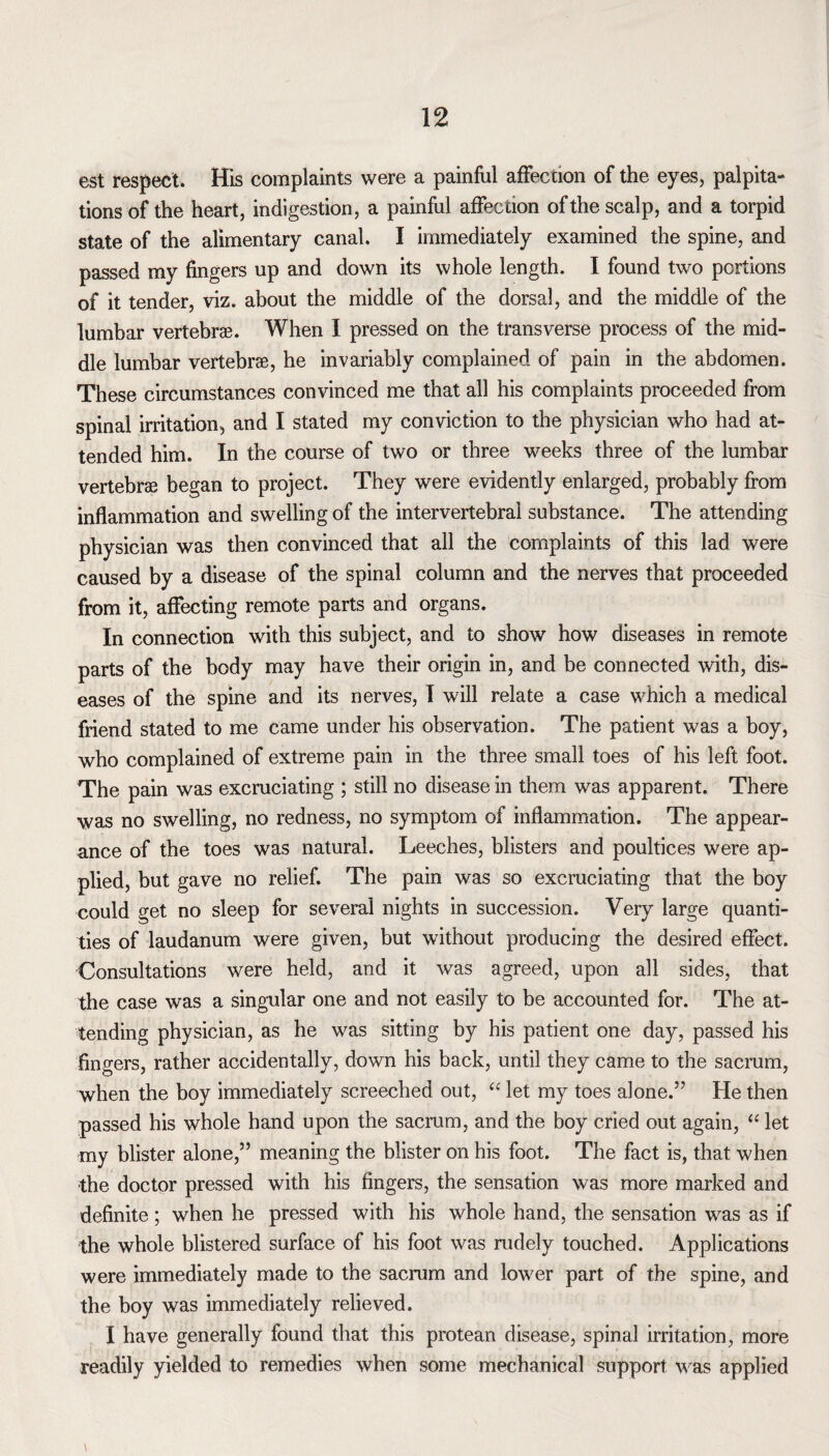 est respect. His complaints were a painful affection of the eyes, palpita¬ tions of the heart, indigestion, a painful affection of the scalp, and a torpid state of the alimentary canal. I immediately examined the spine, and passed my fingers up and down its whole length. I found two portions of it tender, viz. about the middle of the dorsal, and the middle of the lumbar vertebrae. When I pressed on the transverse process of the mid¬ dle lumbar vertebrae, he invariably complained of pain in the abdomen. These circumstances convinced me that all his complaints proceeded from spinal irritation, and I stated my conviction to the physician who had at¬ tended him. In the course of two or three weeks three of the lumbar vertebrae began to project. They were evidently enlarged, probably from inflammation and swelling of the intervertebral substance. The attending physician was then convinced that all the complaints of this lad were caused by a disease of the spinal column and the nerves that proceeded from it, affecting remote parts and organs. In connection with this subject, and to show how diseases in remote parts of the body may have their origin in, and be connected with, dis¬ eases of the spine and its nerves, I will relate a case which a medical friend stated to me came under his observation. The patient was a boy, who complained of extreme pain in the three small toes of his left foot. The pain was excruciating ; still no disease in them was apparent. There was no swelling, no redness, no symptom of inflammation. The appear¬ ance of the toes was natural. Leeches, blisters and poultices were ap¬ plied, but gave no relief. The pain was so excruciating that the boy could get no sleep for several nights in succession. Very large quanti¬ ties of laudanum were given, but without producing the desired effect. Consultations were held, and it was agreed, upon all sides, that the case was a singular one and not easily to be accounted for. The at¬ tending physician, as he was sitting by his patient one day, passed his fingers, rather accidentally, down his back, until they came to the sacrum, when the boy immediately screeched out, “ let my toes alone.” He then passed his whole hand upon the sacrum, and the boy cried out again, “ let my blister alone,” meaning the blister on his foot. The fact is, that when the doctor pressed with his fingers, the sensation was more marked and definite ; when he pressed with his whole hand, the sensation was as if the whole blistered surface of his foot was rudely touched. Applications were immediately made to the sacrum and lower part of the spine, and the boy was immediately relieved. I have generally found that this protean disease, spinal irritation, more readily yielded to remedies when some mechanical support was applied V