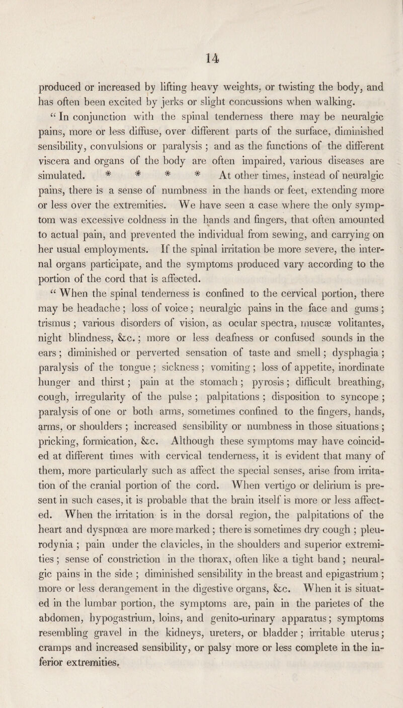 produced or increased by lifting heavy weights, or twisting the body, and has often been excited by jerks or slight concussions when walking. “ In conjunction with the spinal tenderness there may be neuralgic pains, more or less diffuse, over different parts of the surface, diminished sensibility, convulsions or paralysis ; and as the functions of the different viscera and organs of the body are often impaired, various diseases are simulated. * * * * At other times, instead of neuralgic pains, there is a sense of numbness in the hands or feet, extending more or less over the extremities. We have seen a case where the only symp¬ tom was excessive coldness in the hands and fingers, that often amounted to actual pain, and prevented the individual from sewing, and carrying on her usual employments. If the spinal irritation be more severe, the inter¬ nal organs participate, and the symptoms produced vary according to the portion of the cord that is affected. “ When the spinal tenderness is confined to the cervical portion, there may be headache ; loss of voice ; neuralgic pains in the face and gums ; trismus ; various disorders of vision, as ocular spectra, muscae volitantes, night blindness, &tc.; more or less deafness or confused sounds in the ears; diminished or perverted sensation of taste and smell; dysphagia; paralysis of the tongue ; sickness ; vomiting ; loss of appetite, inordinate hunger and thirst; pain at the stomach; pyrosis; difficult breathing, cough, irregularity of the pulse ; palpitations ; disposition to syncope ; paralysis of one or both arms, sometimes confined to the fingers, hands, arms, or shoulders ; increased sensibility or numbness in those situations ; pricking, formication, &c. Although these symptoms may have coincid¬ ed at different times with cervical tenderness, it is evident that many of them, more particularly such as affect the special senses, arise from irrita¬ tion of the cranial portion of the cord. When vertigo or delirium is pre¬ sent in such cases, it is probable that the brain itself is more or less affect¬ ed. When the irritation is in the dorsal region, the palpitations of the heart and dyspnoea are more marked ; there is sometimes dry cough ; pleu¬ rodynia ; pain under the clavicles, in the shoulders and superior extremi¬ ties ; sense of constriction in the thorax, often like a tight band ; neural¬ gic pains in the side ; diminished sensibility in the breast and epigastrium ; more or less derangement in the digestive organs, &c. When it is situat¬ ed in the lumbar portion, the symptoms are, pain in the parietes of the abdomen, bypogastrium, loins, and genito-urinary apparatus; symptoms resembling gravel in the kidneys, ureters, or bladder; irritable uterus; cramps and increased sensibility, or palsy more or less complete in the in¬ ferior extremities.