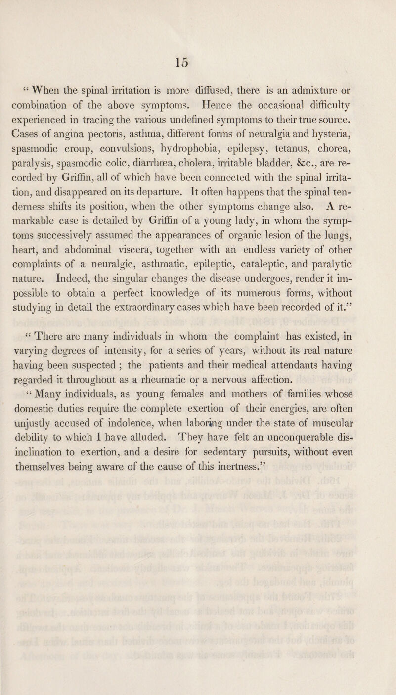 “ When the spinal irritation is more diffused, there is an admixture or combination of the above symptoms. Hence the occasional difficulty experienced in tracing the various undefined symptoms to their true source. Cases of angina pectoris, asthma, different forms of neuralgia and hysteria, spasmodic croup, convulsions, hydrophobia, epilepsy, tetanus, chorea, paralysis, spasmodic colic, diarrhoea, cholera, irritable bladder, &c., are re¬ corded by Griffin, all of which have been connected with the spinal irrita¬ tion, and disappeared on its departure. It often happens that the spinal ten¬ derness shifts its position, when the other symptoms change also. A re¬ markable case is detailed by Griffin of a young lady, in whom the symp¬ toms successively assumed the appearances of organic lesion of the lungs, heart, and abdominal viscera, together with an endless variety of other complaints of a neuralgic, asthmatic, epileptic, cataleptic, and paralytic nature. Indeed, the singular changes the disease undergoes, render it im¬ possible to obtain a perfect knowledge of its numerous forms, without studying in detail the extraordinary cases which have been recorded of it.” “ There are many individuals in whom the complaint has existed, in varying degrees of intensity, for a series of years, without its real nature having been suspected ; the patients and their medical attendants having regarded it throughout as a rheumatic or a nervous affection. “ Many individuals, as young females and mothers of families whose domestic duties require the complete exertion of their energies, are often unjustly accused of indolence, when laboring under the state of muscular debility to which I have alluded. They have felt an unconquerable dis¬ inclination to exertion, and a desire for sedentary pursuits, without even themselves being aware of the cause of this inertness.”