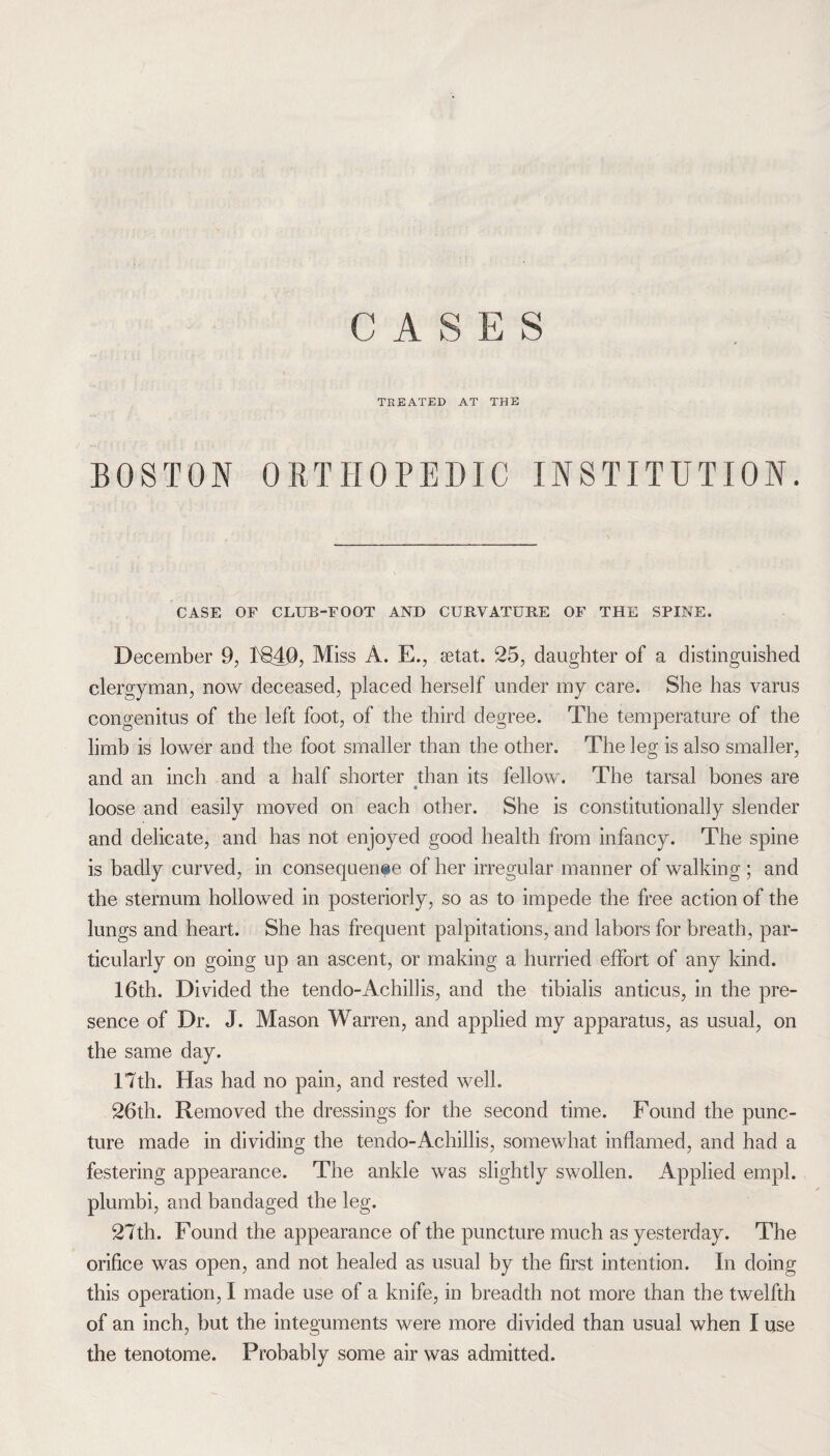CASES TREATED AT THE BOSTON ORTHOPEDIC INSTITUTION. CASE OF CLUB-FOOT AND CUBVATURE OF THE SPINE. December 9, 1)840, Miss A. E., setat. 25, daughter of a distinguished clergyman, now deceased, placed herself under my care. She has varus congenitus of the left foot, of the third degree. The temperature of the limb is lower and the foot smaller than the other. The leg is also smaller, and an inch and a half shorter than its fellow. The tarsal bones are loose and easily moved on each other. She is constitutionally slender and delicate, and has not enjoyed good health from infancy. The spine is badly curved, in consequerme of her irregular manner of walking ; and the sternum hollowed in posteriorly, so as to impede the free action of the lungs and heart. She has frequent palpitations, and labors for breath, par¬ ticularly on going up an ascent, or making a hurried effort of any kind. 16th. Divided the tendo-Achillis, and the tibialis anticus, in the pre¬ sence of Dr. J. Mason Warren, and applied my apparatus, as usual, on the same day. 17th. Has had no pain, and rested well. 26th. Removed the dressings for the second time. Found the punc¬ ture made in dividing the tendo-Achillis, somewhat inflamed, and had a festering appearance. The ankle was slightly swollen. Applied empl. plumbi, and bandaged the leg. 27th. Found the appearance of the puncture much as yesterday. The orifice was open, and not healed as usual by the first intention. In doing this operation, I made use of a knife, in breadth not more than the twelfth of an inch, but the integuments were more divided than usual when I use the tenotome. Probably some air was admitted.