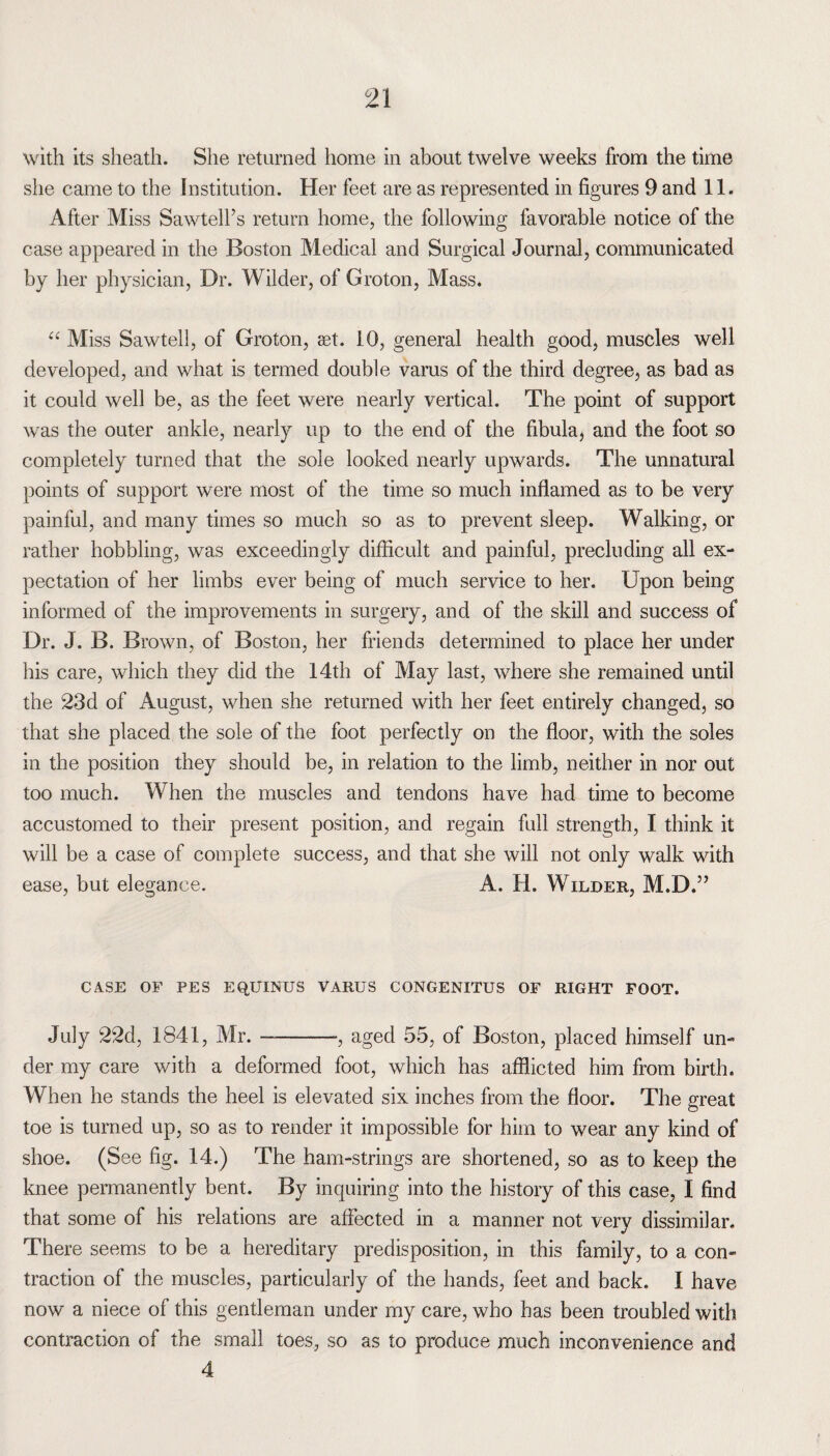 with its sheath. She returned home in about twelve weeks from the time she came to the Institution. Her feet are as represented in figures 9 and 11. After Miss Sawtelfs return home, the following favorable notice of the case appeared in the Boston Medical and Surgical Journal, communicated by her physician, Dr. Wilder, of Groton, Mass. “ Miss Sawtell, of Groton, set. 10, general health good, muscles well developed, and what is termed double varus of the third degree, as bad as it could well be, as the feet were nearly vertical. The point of support was the outer ankle, nearly up to the end of the fibula, and the foot so completely turned that the sole looked nearly upwards. The unnatural points of support were most of the time so much inflamed as to be very painful, and many times so much so as to prevent sleep. Walking, or rather hobbling, was exceedingly difficult and painful, precluding all ex¬ pectation of her limbs ever being of much service to her. Upon being informed of the improvements in surgery, and of the skill and success of Dr. J. B. Brown, of Boston, her friends determined to place her under his care, which they did the 14th of May last, where she remained until the 23d of August, when she returned with her feet entirely changed, so that she placed the sole of the foot perfectly on the floor, with the soles in the position they should be, in relation to the limb, neither in nor out too much. When the muscles and tendons have had time to become accustomed to their present position, and regain full strength, I think it will be a case of complete success, and that she will not only walk with ease, but elegance. A. H. Wilder, M.D.” CASE OF PES EQ.UINUS VARUS CONGENITUS OF RIGHT FOOT. July 22d, 1841, Mr. —-, aged 55, of Boston, placed himself un¬ der my care with a deformed foot, which has afflicted him from birth. When he stands the heel is elevated six inches from the floor. The great toe is turned up, so as to render it impossible for him to wear any kind of shoe. (See fig. 14.) The ham-strings are shortened, so as to keep the knee permanently bent. By inquiring into the history of this case, I find that some of his relations are affected in a manner not very dissimilar. There seems to be a hereditary predisposition, in this family, to a con¬ traction of the muscles, particularly of the hands, feet and back. I have now a niece of this gentleman under my care, who has been troubled with contraction of the small toes, so as to produce much inconvenience and 4