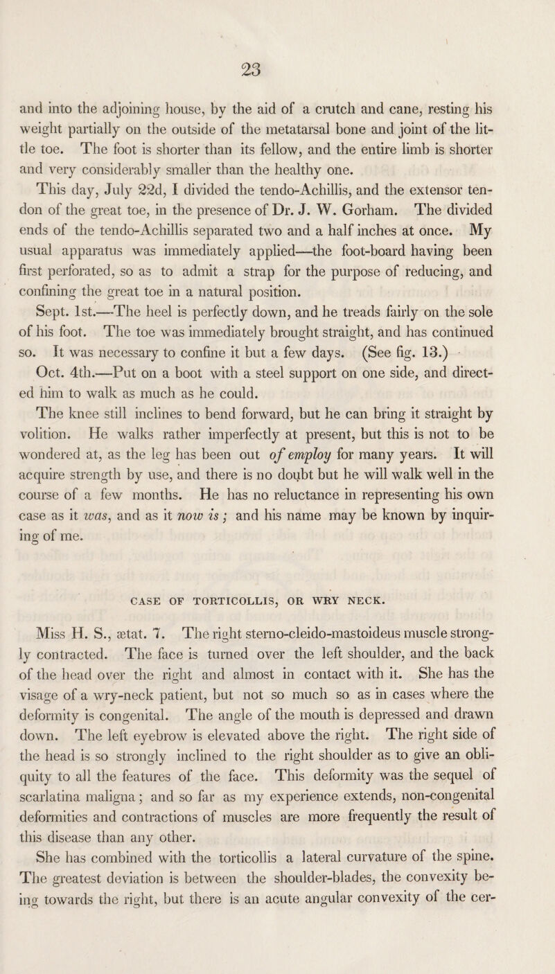 \ and into the adjoining house, by the aid of a crutch and cane, resting his weight partially on the outside of the metatarsal bone and joint of the lit¬ tle toe. The foot is shorter than its fellow, and the entire limb is shorter and very considerably smaller than the healthy one. This day, July 22d, I divided the tendo-Achillis, and the extensor ten¬ don of the great toe, in the presence of Dr. J. W. Gorham. The divided ends of the tendo-Achillis separated two and a half inches at once. My usual apparatus was immediately applied—the foot-board having been first perforated, so as to admit a strap for the purpose of reducing, and confining the great toe in a natural position. Sept. 1st.—The heel is perfectly down, and he treads fairly on the sole of his foot. The toe was immediately brought straight, and has continued so. It was necessary to confine it but a few days. (See fig. 13.) Oct. 4th.—Put on a boot with a steel support on one side, and direct¬ ed him to walk as much as he could. The knee still inclines to bend forward, but he can bring it straight by volition. He walks rather imperfectly at present, but this is not to be wondered at, as the leg has been out of employ for many years. It will acquire strength by use, and there is no doubt but he will walk well in the course of a few months. He has no reluctance in representing his own case as it ivcis, and as it now is; and his name may be known by inquir¬ ing of me. CASE OF TORTICOLLIS, OR WRY NECK. Miss H. S., setat. 7. The right sterno-cleido-mastoideus muscle strong¬ ly contracted. The face is turned over the left shoulder, and the back of the head over the right and almost in contact with it. She has the visage of a wry-neck patient, but not so much so as in cases where the deformity is congenital. The angle of the mouth is depressed and drawn down. The left eyebrow is elevated above the right. The right side of the head is so strongly inclined to the right shoulder as to give an obli¬ quity to all the features of the face. This deformity was the sequel of scarlatina maligna; and so far as my experience extends, non-congenital deformities and contractions of muscles are more frequently the result of this disease than any other. She has combined with the torticollis a lateral curvature of the spine. The greatest deviation is between the shoulder-blades, the convexity be¬ ing towards the right, but there is an acute angular convexity of the cer-