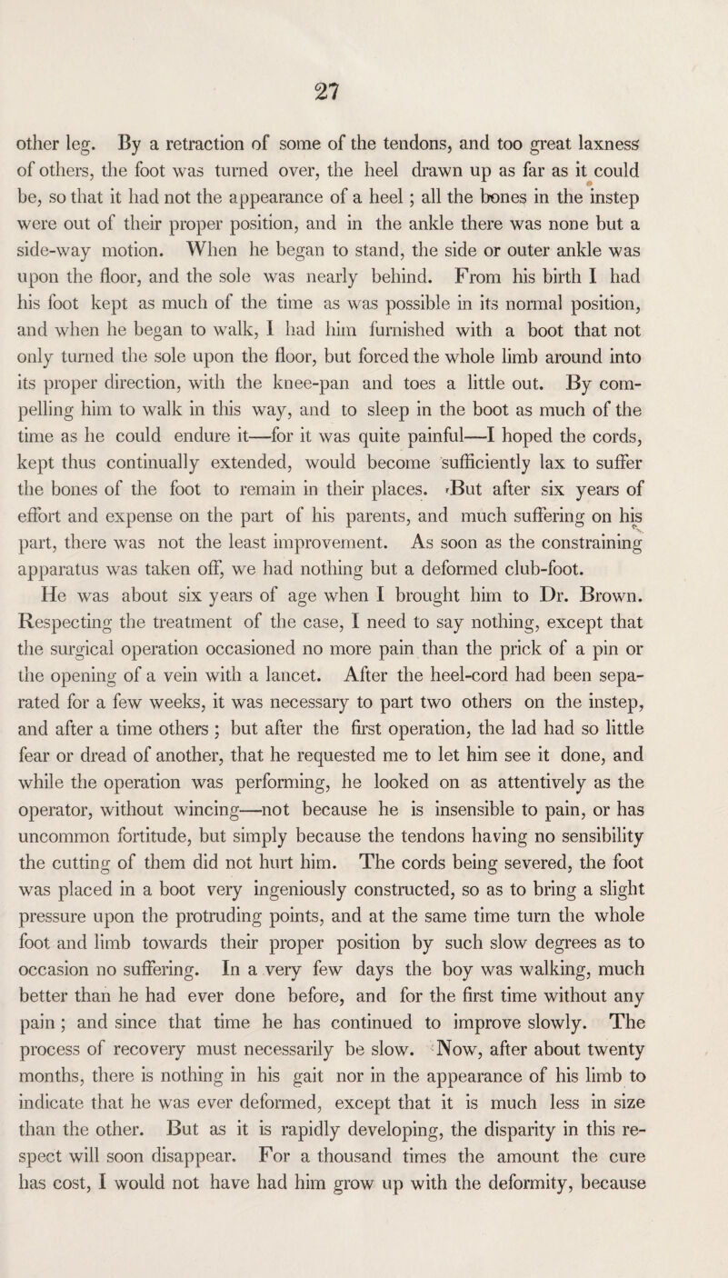 other leg. By a retraction of some of the tendons, and too great laxness of others, the foot was turned over, the heel drawn up as far as it could be, so that it had not the appearance of a heel; all the bones in the instep were out of their proper position, and in the ankle there was none but a side-way motion. When he began to stand, the side or outer ankle was upon the floor, and the sole was nearly behind. From his birth I had his foot kept as much of the time as was possible in its normal position, and when he began to walk, I had him furnished with a boot that not only turned the sole upon the floor, but forced the whole limb around into its proper direction, with the knee-pan and toes a little out. By com¬ pelling him to walk in this way, and to sleep in the boot as much of the time as he could endure it—for it was quite painful-—I hoped the cords, kept thus continually extended, would become sufficiently lax to suffer the bones of the foot to remain in their places. rBut after six years of effort and expense on the part of his parents, and much suffering on his part, there was not the least improvement. As soon as the constraining apparatus was taken off, we had nothing but a deformed club-foot. He was about six years of age when I brought him to Dr. Brown. Respecting the treatment of the case, I need to say nothing, except that the surgical operation occasioned no more pain than the prick of a pin or the opening of a vein with a lancet. After the heel-cord had been sepa¬ rated for a few weeks, it was necessary to part two others on the instep, and after a time others ; but after the first operation, the lad had so little fear or dread of another, that he requested me to let him see it done, and while the operation was performing, he looked on as attentively as the operator, without wincing—not because he is insensible to pain, or has uncommon fortitude, but simply because the tendons having no sensibility the cutting of them did not hurt him. The cords being severed, the foot was placed in a boot very ingeniously constructed, so as to bring a slight pressure upon the protruding points, and at the same time turn the whole foot and limb towards their proper position by such slow degrees as to occasion no suffering. In a very few days the boy was walking, much better than he had ever done before, and for the first time without any pain; and since that time he has continued to improve slowly. The process of recovery must necessarily be slow. Now, after about twenty months, there is nothing in his gait nor in the appearance of his limb to indicate that he was ever deformed, except that it is much less in size than the other. But as it is rapidly developing, the disparity in this re¬ spect will soon disappear. For a thousand times the amount the cure has cost, I would not have had him grow up with the deformity, because