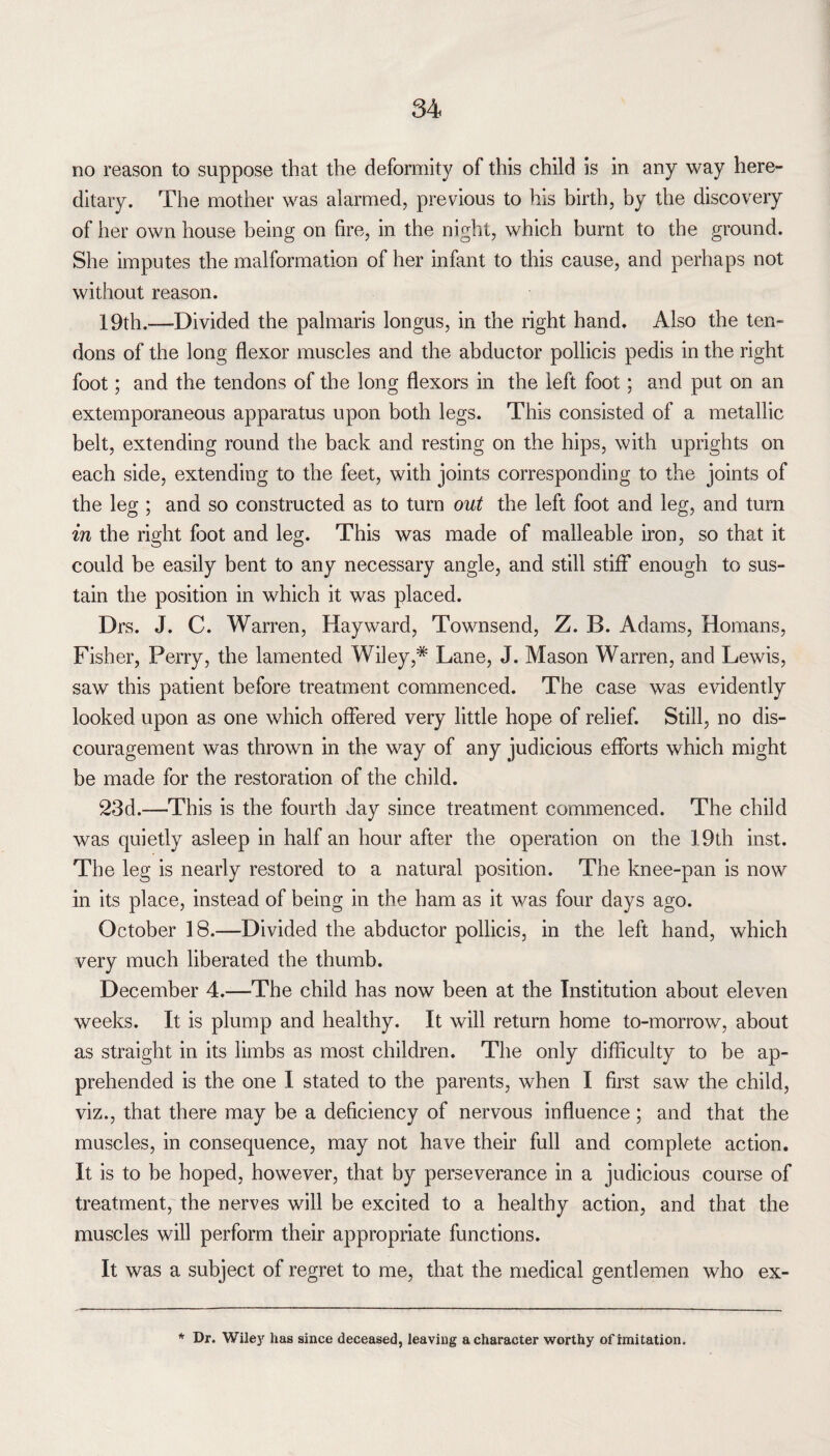 no reason to suppose that the deformity of this child is in any way here¬ ditary. The mother was alarmed, previous to his birth, by the discovery of her own house being on fire, in the night, which burnt to the ground. She imputes the malformation of her infant to this cause, and perhaps not without reason. 19th.—Divided the palmaris longus, in the right hand. Also the ten¬ dons of the long flexor muscles and the abductor pollicis pedis in the right foot; and the tendons of the long flexors in the left foot; and put on an extemporaneous apparatus upon both legs. This consisted of a metallic belt, extending round the back and resting on the hips, with uprights on each side, extending to the feet, with joints corresponding to the joints of the leg ; and so constructed as to turn out the left foot and leg, and turn in the right foot and leg. This was made of malleable iron, so that it could be easily bent to any necessary angle, and still stiff enough to sus¬ tain the position in which it was placed. Drs. J. C. Warren, Hayward, Townsend, Z. B. Adams, Homans, Fisher, Perry, the lamented Wiley,* Lane, J. Mason Warren, and Lewis, saw this patient before treatment commenced. The case was evidently looked upon as one which offered very little hope of relief. Still, no dis¬ couragement was thrown in the way of any judicious efforts which might be made for the restoration of the child. 23d.—This is the fourth day since treatment commenced. The child was quietly asleep in half an hour after the operation on the 19th inst. The leg is nearly restored to a natural position. The knee-pan is now in its place, instead of being in the ham as it was four days ago. October 18.—Divided the abductor pollicis, in the left hand, which very much liberated the thumb. December 4.—The child has now been at the Institution about eleven weeks. It is plump and healthy. It will return home to-morrow, about as straight in its limbs as most children. The only difficulty to be ap¬ prehended is the one I stated to the parents, when I first saw the child, viz., that there may be a deficiency of nervous influence ; and that the muscles, in consequence, may not have their full and complete action. It is to be hoped, however, that by perseverance in a judicious course of treatment, the nerves will be excited to a healthy action, and that the muscles will perform their appropriate functions. It was a subject of regret to me, that the medical gentlemen who ex- * Dr. Wiley has since deceased, leaving a character worthy of imitation.