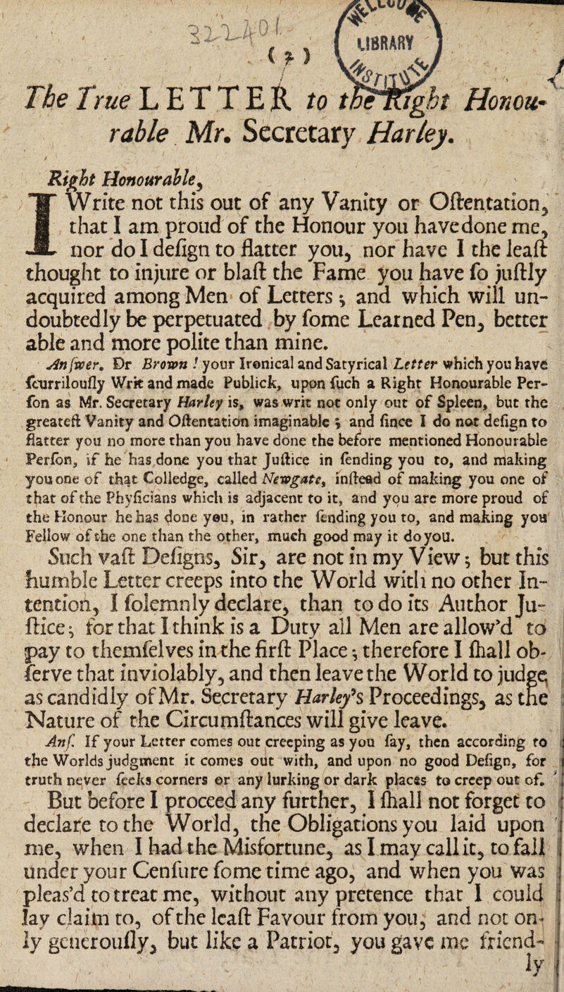 22/L- C f ) The True L E T T E R /o tBHRght Honou¬ rable Mr. Secretary Harley. I 5 Right Honourable, Write not this out of any Vanity or Oftentation that I am proud of the Honour you have done me5 nor do I defign to flatter you, nor have I the lead thought to injure or blaft the Fame you have fo juftly acquired among Men of Letters * and which will un¬ doubtedly be perpetuated by fome Learned Pen, better able and more polite than mine. An fwer, Dr Brown ! your Ironical and Satyrical Letter which you have {hirriloufly Writ and made Publick, upon fuch a Right Honourable Per- fon as Mr. Secretary Harley is, was writ not only out of Spleen, but the greateft Vanity and Oftentation imaginable » and fince I do not defign to flatter you no more than you have done the before mentioned Honourable Perfon, if he has done you that Juftice in (ending you to, and making you one of that Colledge, called Newgate, inftead of making you one of that of the Phyficians which is adjacent to it, and you are more proud of the Honour he has done yeu, in rather fending you to, and making you Fellow of the one than the other, much good may it do you. Such vad Defigns, Sir* are not in my View ^ but this humble Letter creeps into the World with no other In¬ tention, I folemnly declare, than to do its Author Ju- ftice^ for that I think is a Duty all Men are allow'd td pay to themfelves in the firft Place *, therefore I fhall ob- ierve that inviolably, and then leave the World to judge; as candidly of Mr. Secretary Harley’s Proceedings, as the Nature of the Circumftances will give leave. Anf. If your Letter comes out creeping as you fay, then according to the Worlds judgment it comes out with, and upon no good Defign, for truth never fecks corners or any lurking or dark places to creep out of. But before I proceed any further, I fhall not forget to declare to the World, the Obligations you laid upon me, when I had the Misfortune, as I may call it, to fall under your Cenfure fome time ago, and when you was pleas’d to treat me, without any pretence that I could lav claim to, of the lead Favour from you, and not on¬ ly gcneroully, but like a Patriot, you gave me friend- '