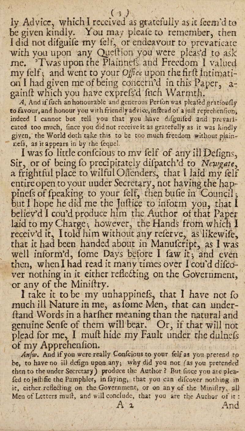 Iv Advice, which I received as gratefully as It feem'd to be given kindly. You may pleafe to remember, then I did not difguife my or endeavour to prevaricate with you upon any Queftion you were pleas’d to ask me. ’Twas upon the Plainnefs and Freedom 1 valued, my felf * and went to your Office upon the firflintimati¬ on I had given me of being concern’d in this Paper, a- gainft which you have exprefs'd fuch Warmth. A, And if fuch an honourable and generous Perfon was pleafed gratioufjy to favour, and honour you withfriendly advice,inftead of ajuff reprehen fi oft* indeed I cannot but tell you that you have difguifed and prevari¬ cated too much, fince you did not receive it as gratefully as it was kindly given, the World doth take this to be too much freedom without plain- cefs, as it appears in by the fcquel. I was fo little confcious to mv felf of any ill Defigns, Sir, or of being fo precipitately difpatch’d to Newgate, a frightful place to wilful Offenders, that l laid my felf entire open to your under Secretary, not having the'hap- pinefsoffpealcinp to your felf, thenbufie in Council, but I hope he did me the Juftice to Inform you, that I believ'd I cou’d produce him the Author of that Paper laid to my Charge*, however, the Hands from which I receiv'd it, I told him without any referve, as likewife, that it had been handed about in Manufcript, as I was well inform’d, fome Days before I fawit^ and even then, when I had read it many times over I cou'd difeo- ver nothing in it either reflecting on the Government, or any of the Miniftry. '• I take it to be my unhappinefs, that I have not fo much ill Nature in me, as fome Men, that can under- ftand Words in a harlher meaning than the natural and genuine Senfe of them will bear. Or, if that will not plead for me, I muft hide my Fault under the dulnefs of my Apprehenfion. Anjvo. And if you were really Confcious to your felf as you prerend rp be, to have no ill defign upon any; why did you not fas you pretended then to the under Secretary) produce the Author ? But fince you are plea- fed tojadifie the Pamphler, in faying, that you can difeover nothing in it, either refle&ing on the Government, or on any of the Minidry, all Men of Letters mud, and will conclude, that you are the Author of it: A x And