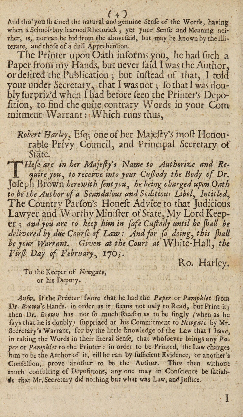 And tho’you drained the natural and genuine Senfe of the Words, having when a School-boy learned Rhetorick j yet your Senfe and Meaning nei¬ ther, is, nor can be hid from the abovelaid, but may be known by the illi¬ terate, andthofe of a dull Apprehend on. The Printer upon Oath informs you, hehad fuch a Paper from my Hands, but never faid I was the Author, or defired the Publication *, but inftead of that, I told your under Secretary, that I was not *, fo that I was dou¬ bly furpriz’d when I had before feen the Printer’s Depo- fition, to find the quite contrary Words in your Com mitment Warrant: Which runs thus, Robert Harley, Efq^ one of her Majefty’s moft Honou* rable Privy Council, and Principal Secretary of State. THefe are in her Majeftfs Name to Authorise and Re¬ quire you ^ to receive into your Cuflody the Body of Dr. Jofepil Brown herewith fentyoUy he being charged upon Oath to be the Author of a Scandalous and Seditious Libef Intitledy The Country Parfon’s Honeft Advice to that Judicious Lawyer and W orthy Minifter of State, My Lord Keep¬ er $ and you are to keep him in fafe Cuflody until he Jhall be delivered by due Courfe &f Law: And for fo doings this Jhall he your Warrant. Given at the Court at White-Hall, the Fir(l Day of February, 17O). R.o. Harley. To the Keeper of Newgate, or his Deputy. Anjw. If the Printer fwore that he had the Payer or Pamphlet from Dr. Brown's Hands, in order as it feems not osly to Read, but Print it; then Dr, Brown has not fo much Reafen as to be fingly (when as he fays that he is doubly/ fupprized at his Commitment to Newgate by Mr. Secretary’s Warrant, for by the little knowledge of the Law that I have, in taking the Words in their literal Senfe, that whofoever brings any Pa¬ per or Pamphlet to the Printer : in order to be Printed, the Law charges him to be the Author of it, till he can by fufficient Evidence, or another’s Confeffion, prove another to be the Author. Tbu3 then without much confulting of Depofttions, anyone may in Confcience be fatish- «le that Mr. Secretary did nothing but what was Law, andjuftice. 1