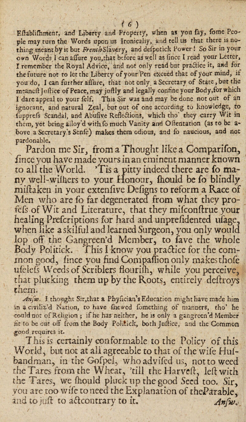 / (6) Eftablifhmenr, and Liberty and Property, when as you fay, iome Peo¬ ple may turn the Words upon us Ironically, and tell us that there is no¬ thing meant by it but French Slavery, and defpotick Power ! So Sir in your own Words I can allure you,that before as well as lince I read your Letter, I remember the Royal Advice, and not only read but practice it, and for the future not to let the Liberty of your Pen exceed that of your mind, if you do, I can further aflure, that not only, a Secretary of State, but the mcaneftjoflice of Peace, may juftly and legally confine your Body,for which I dare appeal to your (elf. This Sir was and may be done not out of an ignorant, and natural Zeal, but out of one according to knowledge, to fupprefs Scandal, and Abulive Reflexions, which tho’ they carry Wit in them, yet being alloy’d withlo much Vanity and Oftentation (as to be a- bove a Secretary’s Senle) makes them odious, and fo naucious, and not pardonable. Pardon me Sir, from a Thought like a Comparifon, fince you have made yours in an eminent manner known to all the World. *Tis a pitty indeed there are fo ma¬ ny well-wifhers to your Honour, fhould be fo blindly miftaken in your extenfive Defigns to reform a Race of Men who are fo far degenerated from what they pro- fefs of Wit and Literature, that they mifeonftrue your healing Prefcriptions for hard and unpreftdented linage, when like a skilful and learned Surgeon, you only would lop off the Gangreen’d Member, to fave the whole Body Politick. This I know you practice for the com¬ mon good, fince you find Companion only makes thofe ufeleis Weeds of Scriblers flourifh, while you perceive, that plucking them up by the Roots, entirely deftroys diem. An fa. I thought Sir,that a Pbyflciarfs Education might have made him in a civilised Nation, to have (hewed fomething of manners, thoJ he could not of Religion ; if he has neither, he is only a gangreen’d Member at to be cut ofif from the Body Politick, both Juftice, and the Common good requires it. This is certainly conformable to the Policy of this World, but not at all agreeable to that of the wife Huf- bandm&n, in the Gpfpef, whoadvifed us, not to weed the Tares from the Wheat, 'till theHarveft, left with the Tares, we fhould pluck up the good Seed too. Sir, you are too wife to need the Explanation of theParabie, and to juft to d&contrary to it. Anfiv« _ i