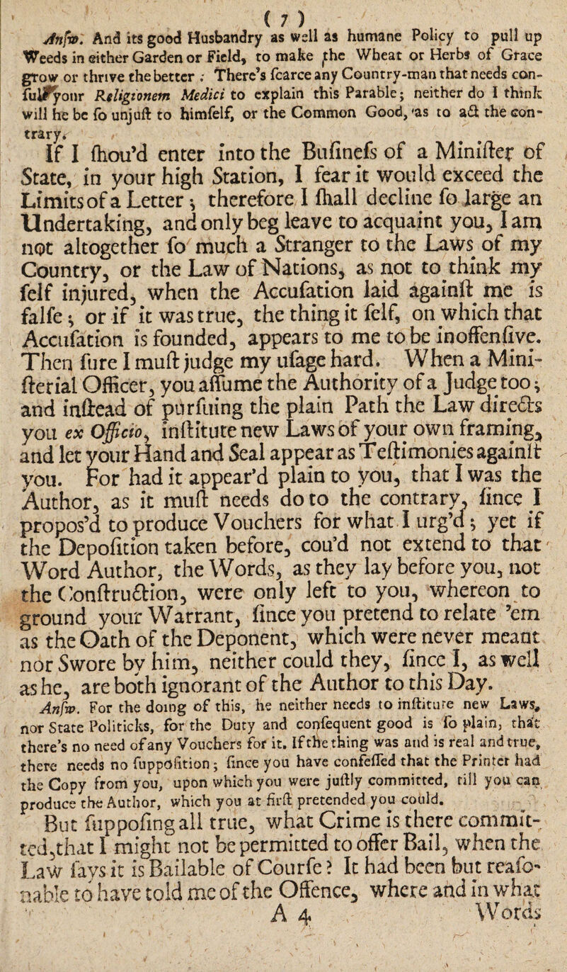 Jnfw. And its good Husbandry as well as humane Policy to pull up Weeds in either Garden or Field, to make (the Wheat or Herbs of Grace grow or thrive the better ; There’s fcarce any Country-man that needs con- fulFyonr Religionetn Medici to explain this Parable; neither do I think will he be fo unjuft to himfelf, or the Common Good, 'as to a & the con¬ trary*: If I fliou’d enter into the Bufinefs of a Minifter of State, in your high Station, I tear it would exceed the Limits of a Letter; therefore I lhall decline fo large an Undertaking, and only beg leave to acquaint you, lam not altogether fo much a Stranger to the Laws of my Country, or the Law of Nations, as not to think my felf injured, when the Accufation laid againft me is falfe; or if it was true, the thing it felf, on which that Accufation is founded, appears to me to be inoffenfive. Then fure I muff judge my ufage hard. When a Mini- fterial Officer, you affume the Authority of a Judge too; and inftead of purfuing the plain Path the Law directs you ex officio, inftitute new Laws of your own framing, and let your Hand and Seal appear as Teftimonies againlt you. For had it appear’d plain to you, that I was the Author, as it mull: needs do to the contrary, fince I propos’d to produce Vouchers for what I urg’d; yet if the Depofition taken before, cou’d not extend to that - Word Author, the Words, as they lay before you, uot the Conftru&ion, were only left to you, whereon to ground your Warrant, fince you pretend to relate ’em as the Oath of the Deponent, which were never meant nor Swore by him, neither could they, fince I, as well as he, are both ignorant of the Author to this Day. Anfo. For the doing of this, he neither needs to inftiture new Laws, nor State Politicks, for the Duty and copfequent good is fo plain, that there’s no need of any Vouchers for it. If the thing was and is real and true, there needs no fuppoiition; ftnee you have confefled that the Printer had the Copy from you, upon which you were juftly committed, till you can produce the Author, which you at firft pretended you could. But fuppofingall true, what Crime is there commit¬ ted,that I might not be permitted to offer Bail, when the Law lavs it is Bailable of Courfe ? It had been but reafo- nable to have told me of the Offence, where and in what