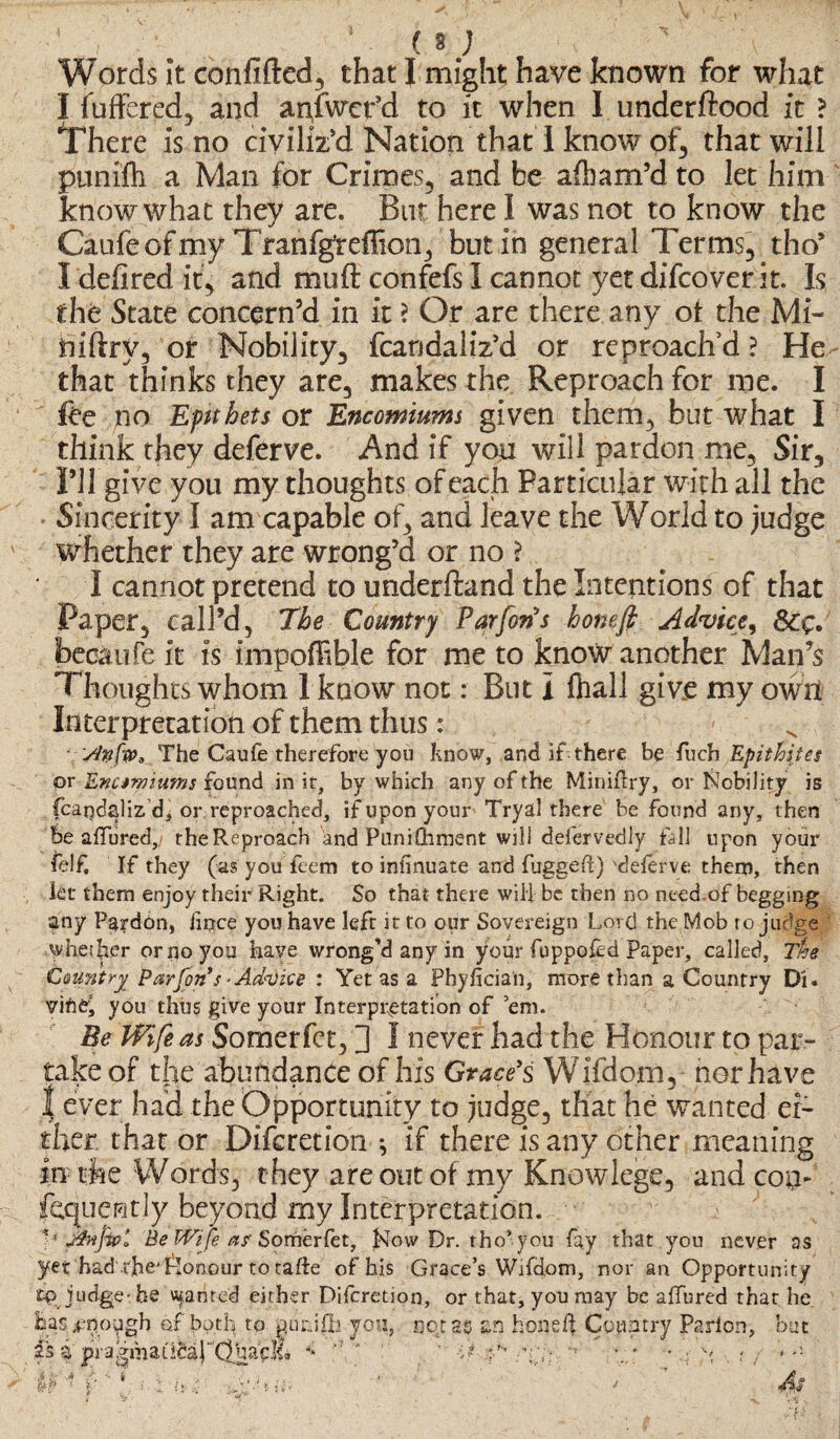 Words it confifted, that I might have known for what I fuffered, and anfwct’d to it when I underftood it ? There is no civiliz’d Nation that I know of, that will ptinifh a Man for Crimes, and be afham’d to let him know what they are. But here I was not to know the Caufeofmy Tranfg’reffion, but in general Terms, tho’ I defired it, and mu ft confefs i cannot yet difcover it. Is the State concern’d in it ? Or are there any ot the Mi- niftrv, or Nobility, fcandahVd or reproach’d? He that thinks they are, makes the Reproach for me. I Ibe no Epithets or Encomiums given them, but what I think they deferve. And if you will pardon me, Sir, I’ll give you my thoughts of each Particular with all the Sincerity I am capable of, and leave the World to judge whether they are wrong’d or no \ I cannot pretend to underftand the Intentions of that Paper, call’d, The Country Par forts honefi Advice^ becaufe it is impoflble for me to know another Man’s Thoughts whom 1 know not: But I lhall give my own Interpretation of them thus: • sfnfw* The Caufe therefore you know, and if there bq fucb Epithites or Enamiums found in it, by which any of the Miniftry, or Nobility is fcarjdaliz'd, or reproached, if upon your Tryal there be found any, then be allured, the Reproach and Punishment will defervedly fall upon your felf. If they (as you feem to infinuate and fugged) 'deferve them, then kt them enjoy their Right. So that there will be then no need.of begging any Pardon, iince you have left it to our Sovereign Lord the Mob ro judge whether or no you have wrong'd any in your fuppofed paper, called, 7%e Country Par Jon’s Ackdice : Yet as a Phyfician, more than a Country Di« you thus give your Interpretation of ’em. Be Wife as Somerfct, ] I never bad the Honour to par¬ take of tlie abundance of his Grace's Wifdom, nor have | ever had the Opportunity to judge, that he wanted ei¬ ther, that or Difcretion *, if there is any other meaning in the Words, they are out of my Knowlege, and coi> fequently beyond my Interpretation. V Jfiippt Be Wife a? Somerfet, Now Dr. tho’you fay that you never as yet had ibe'flonour to tafie of his Grace’s Wifdom, nor an Opportunity fp. judge-he wanted either Difcretion, or that, you may be affured that he feas#no^gh of both to purJfh you, nor as an fconeft Country Parlon, but pi pfafmatlcdpdhaq!?? ** ’ ' ;? :fK *> \; * • y « , < a