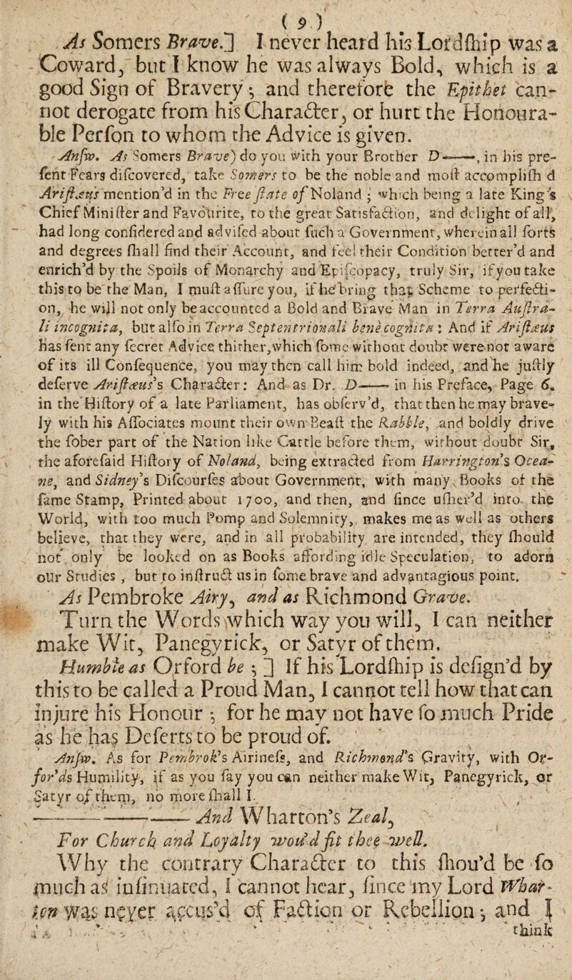 As Somers Brave f] I never heard his Lor d flu p was a Coward, but I know he was always Bold, which is a good Sign of Bravery *, and thereforfc the Epithet can¬ not derogate from his Character 5 or hurt the Honoura¬ ble Perfon to whom die Advice is given. Anfvp. As Somers Brave) do you with your Brother D«—■>, in his pre¬ fen t Fears difcovered, take Sojfters to be the noble and mo ft accomplish d Ariftjns mention’d in the Free fiate o/Noland ; which being a late King's Chief Mini fter and Favourite, to the great Satisfaction, and delight of all, had long confidered and advifed about fucha Government, wherein all font; and degrees fhall find their Account, and fed their Condition better’d and enrich’d by the Spoils of Monarchy and Epifcopacy, truly Sir, if you take this to be the Man, I muft afture you, if he bring that: Scheme to perfecti¬ on, he will not only be accounted a Bold and Brave Man in Terra Auftra- li incognita, but alfo in Terra Septentrionali bene cogmta : And if Arijlaus has fent any fecret Advice thirher,which foroe without doubt were not aware of its ill Confequence, you may then call him bold indeed, and he juftly deferve Arift<ens's Character: And as Dr. D——* in his Preface, Page 6, in the'Hiftory of a late Parliament, has obferv’d, that then he may brave- ly with his AfTociates mount their own Beaft the Babble, and boldly drive the fober part of the Nation like Cattle before them, without doubt Sir, the aforefaid Hiftory of Noland, being extracted from Harrmgtori s Ocea- ne, and Sidney's Difcourfes about Government, with many. Books of the fame Stamp, Printed about 1700, and then, and fince ufher’d into the World, with too much Pomp and Solemnity, makes me as well as others believe, that they were, and in all probability are intended, they fhould hot, only be looked on as Books affording idle Speculation, to adorn oUr Studies , but to inftrusft us in fome brave and advantagious point. As Pembroke Aky^ and as Richmond Grave. Turn the Words which way you will* I can neither make Wit, Panegyrick, or Satyr of them. Humble as Grford be ^ fl if his Lordfhip is defign’d by this to be called a Proud Man,1 cannot tell how that can injure his Honour •, for he may not have fo much Pride as he has Deferts to be proud of. Anjw. As for Pembroke Airinefs, and Richmond's Gravity, with Or- for*ds Humility, jf as you fay you can neither make Wit, Panegyrick, or Satyr 0/them, no more fhall I. I—:-_—And Wharton’s Zeaf For Church and Loyalty wou'd fit thee well. Why the contrary Charaftcr to this fliou’d be fo much as in (inflated, 1 cannot hear, fince my Lord Whar¬ ton was npfer accus'd of Fail ion or Rebellion •, and \ L, i ’ vf , R •* ‘think