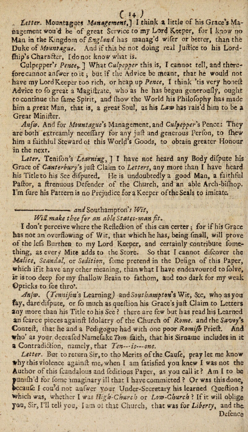 tetter. Mouatagues Management,'] I think a little of his Grace’s Ma¬ nagement wou’d be of great Service to my Lord Keeper, for l know no Man in the Kingdom of England has manag’d wifer or better, than the Duke of Mount ague. And if this be not doing real Juftice to his Lord- Chip’s Chara&er, I do not know what is. CulpepperV Peneey ] What Culpepper this is, I cannot tell, and there¬ fore cannot an Twer to it j but if the Advice be meant, that he would not have my Lord Keeper too rich, or heap up Pence, I think Stis very honeft Advice to fo great a Magi/irate, who as he has begun generoufly, ought to continue the fame Spirit, and fliow the World his Philofophy has made him a great Man, that is, a great Soul, as his Lam has rais’d him to be a Great Minifter. Anfio. And for Mount agues Management, and CulpeppersPence: They are both extreamly neceflary for any juft and generous Perfon, to (hew him a faithful Steward oi this World’s Goods, to obtain greater Honour in the next. Leter, Tenifon’s Learning, ] I have not heard any Body difpute his Grace of Canterbury's juft Claim to Letters, any more than I have heard his Title to his See difputed. He is undoubtedly a good Man, a faithful Pallor, a ftrenuous Defender of the Church, and an able Arch-bifhop. I’m fure his Pattern is no Prejudice for a Keeper of the Seals to imitate* .•—.. and Southampton*/ Wit, Will make thee for an able States-man fit• I don’t perceive where the Reflexion of this can certer 5 for if his Grace has not an overflowing of Wit, that which he lias, being fmall, will prove of the lefs Burthen to my Lord Keeper, and certainly contribute fome- thing, as every Mite adds to the Store. So that I cannot difeover the Malice, Scandal, or Sedition, lome pretend in the Delign of this Paper, Which ifit have any ether meaning, than what I have endeavoured tofolve, it is too deep for my (hallow Brain to fathom, and too dark for my weak Opticks to lee thro’. u4nfw. (Tennifcn s Learning j and Southampton* Wit, See, who as you fay, dare difpute, or fo much as queflion his Grace’s juft Claim to Letters any more than his Title to his See ? there are few but h as read his Learned anfcarce pieces againft Idolatry of the Church of Rome. and the Stfw/’s Conteft, that he and a Pedigogue had with one poor Romifh Prieft. And who* as your deceafed Name fake Tom faith, that his Sirname includes in it a Contradi&ion, namely, that Ten—is—one. Letter. But to return Sir, to tho Merits of the Caufe, pray let me know why this violence againft me, when I am fatisfied you knew I was not the Author of this feandalous and feditious Paper, as you call it ? Am I to be punilh’d for fome imaginary ill that I have committed ? Or was this done, fcecaufe I cou’d not anfwer your Under-Secretary his learned Queftion > Which was, whether I was High-Church or Loro-Church ? Ifit will oblige you, Sir, I’ll tell you, I am ot that Church, that was for Liberty, and the Defence