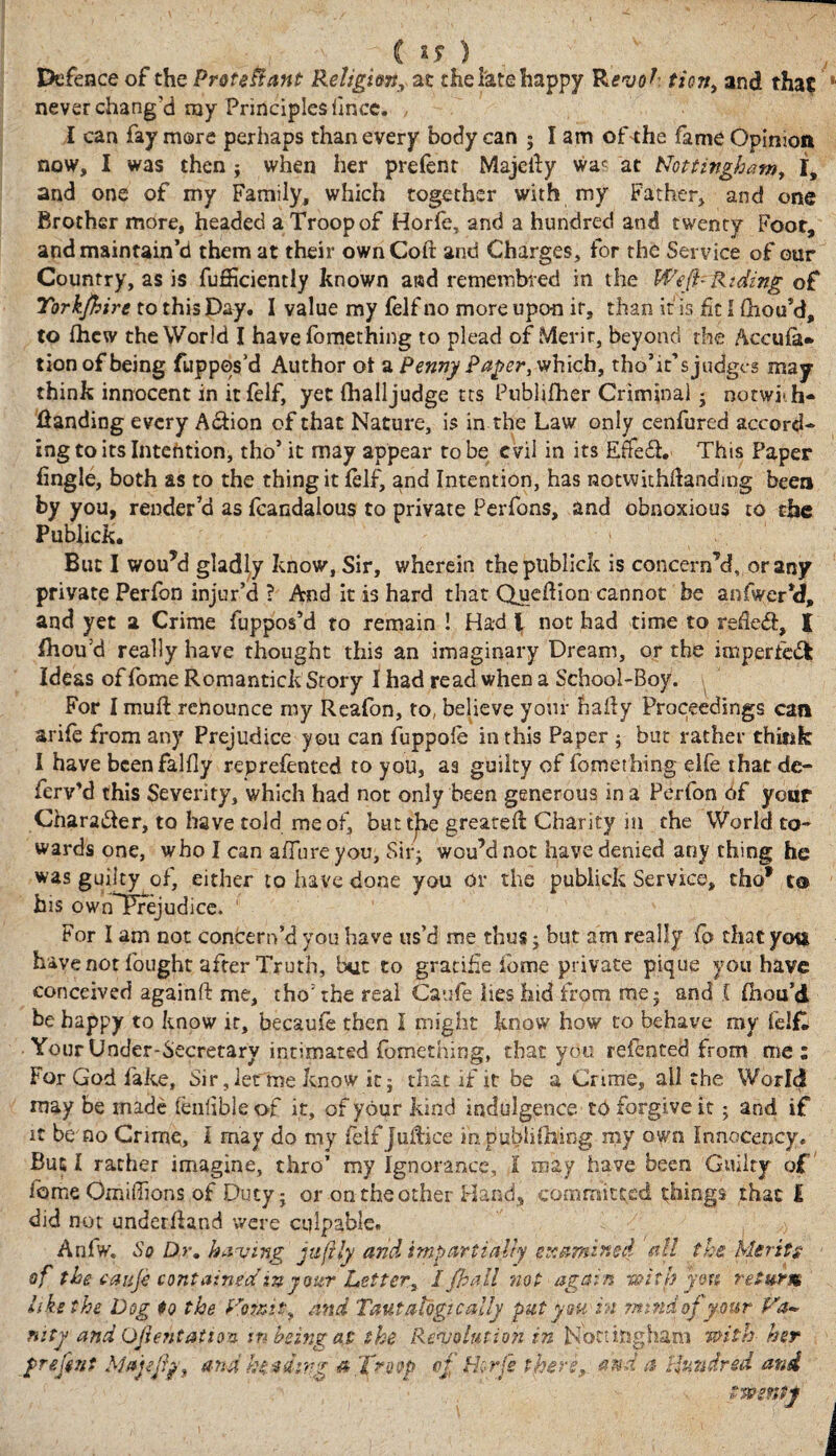 (: IS ) Defence of the Proteftant Religion, at the late happy Revo?' tion, and that 1 never chang’d roy Principles iince. I can fay more perhaps than every body can ; I am of the fame Opinion now, I was then ; when her prelent Majclfy was at Nottingham, I, and one of my Family, which together with my Father, and one Brother more, headed a Troop of Horfe, and a hundred and twenty Foot, and maintain’d them at their ownCoft and Charges, for the Service of our Country, as is fuSiciently known ai«d remembred in the Weft- Riding of Tork/hire to this Day. I value my felf no more upon ir, than it is fit I Oiou’d, to fhcw the World I have lomething to plead of Merit, beyond the Accula* tion of being fuppos’d Author ot a Penny Paper, which, tho’it’sjudgcs may think innocent in it felf, yet (halljudge tts Publifher Criminal * norwi-h- Handing every A&ion of that Nature, is in the Law only cenfured accord- ingtoitslntention, tho’ it may appear robe evil in its £$e£L This Paper fingle, both as to the thing it (elf, and Intention, has notvvkhftandmg been by you, render’d as fcandalous to private Perfons, and obnoxious to the Publick. But I wou*d gladly know1, Sir, wherein the publick is concern’d, or any private Perfon injur’d ? And it is hard that Quedion cannot be anfwer*d, and yet a Crime fuppos’d to remain ! Had \ not had time to redeft, I fhou’d really have thought this an imaginary Dream, or the imperfect Ideas of Ibme Romantick Story I had read when a School-Boy. For I muft renounce my Reafon, to, believe your bally Proceedings can arife from any Prejudice you can fuppole in this Paper ; but rather think I have bcenfalfiy reprefented to you, aa guilty of fomething elfe that de- ferv’d this Severity, which had not only been generous in a Perfon Of your Chara&er, to have told me of, buttle greated Charity in the World to¬ wards one, who I can allure you, Sir; wou’dnoc have denied any thing he was guilty of, either to have done you or the publick Service, tho* t® h2S own Prejudice. 1 For I am not concern’d you have us’d me thus; but am really fo that you have not fought after Truth, but to gratifie lome private pique you have conceived againft me, tho’the real Caufe lies hid from me; and C Ihou’d be happy to know ir, becaufe then I might know how to behave my lel£ Your Under-Secretary intimated fomething, that you relented from me: For God fake. Sir, letme know it; that if it be a Crime, all the World may be made lenfible of it, of your kind indulgence to forgive it; and if it be no Crime, I may do my ieif juifice mpubiifhing my own Innocency. But I rather imagine, thro’ my Ignorance, l may have been Guilty of home Omiffions of Duty; or ontheother Hand, committed things that I did not underhand were culpable. Anfw. So Dr. having juftly arid impartially examined all the Merits of the t a ufe contained in yoter Letter, I jba.il not again with you return like the Dog to the Vomit, and Taut alogtc ally put you in mind of your Va¬ nity and Oftentattoa in being a$ the Revolution in Nottingham with■ her f reftnt Maftftp, and ht a ding a,Trwp °I flt-rfe there*- and a Hundred and