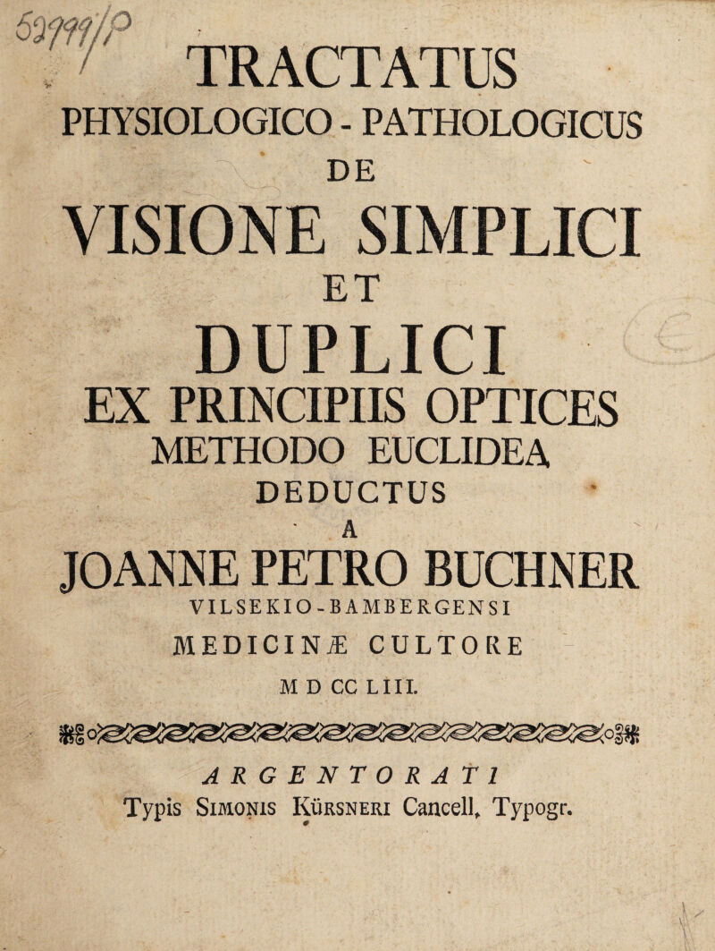 TRACTATUS PHYSIOLOGICO - PATHOLOGICUS ' U r\: DE a VISIONE SIMPLICI ET DUPLICI EX PRINCIPIIS OPTICES METHODO EUCLIDEA DEDUCTUS JOANNE PETRO BUCHNER VILSEKIO-BAMBERGENSI medicint: cultore M D CC LIII. ARGENTORATI Typis Simonis Kursneri Cancell, Typogr.