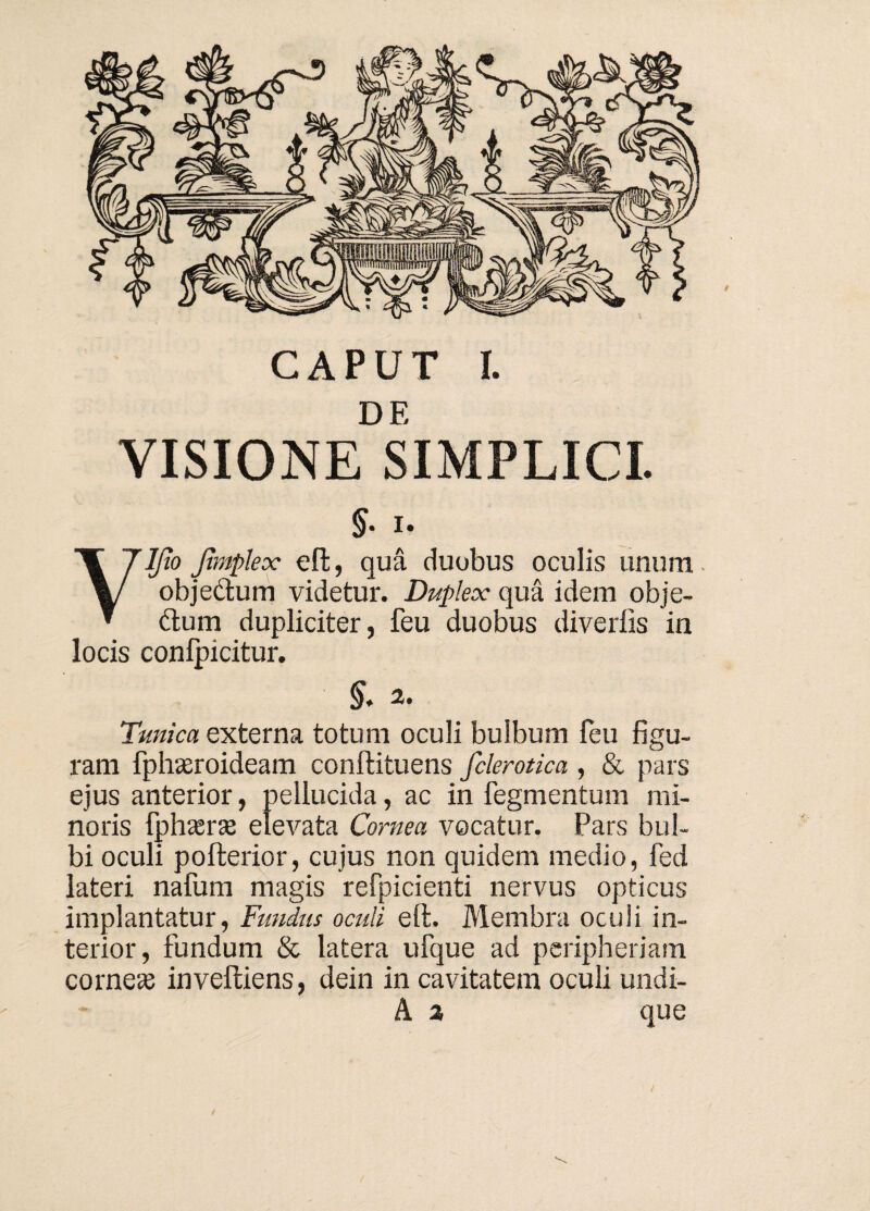 DE VISIONE SIMPLICI §. i. Vljio Jimplex effc, qua duobus oculis unum objectum videtur. Duplex qua idem obje- 61 um dupliciter, feu duobus divertis in locis conlpicitur. §. 2. Tunica externa totum oculi bulbum feu figu¬ ram fphasroideam conftituens fclerotica , & pars ejus anterior, pellucida, ac in fegmentum mi¬ noris fphasr» elevata Cornea vocatur. Pars bul¬ bi oculi pofterior, cujus non quidem medio, fed lateri nafum magis refpicienti nervus opticus implantatur, Fundus oculi eft. Membra oculi in¬ terior, fundum & latera ufque ad peripheriam corne» inveitiens, dein in cavitatem oculi undi- A 2 que