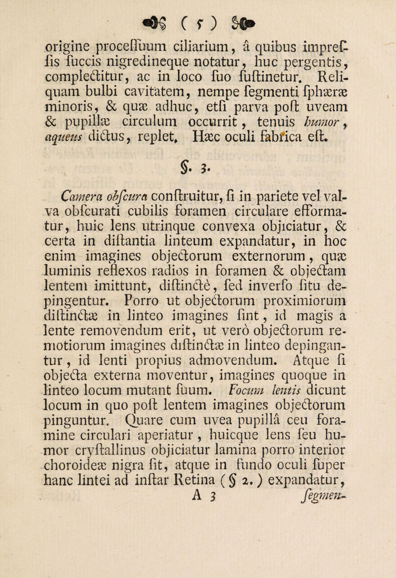 origine pro ce filium ciliarium, a quibus impret lis fuccis nigredineque notatur, huc pergentis, compleCtitur, ac in loco fuo fuftinetur. Reli¬ quam bulbi cavitatem, nempe fegmenti fphasrae minoris, & qua; adhuc, etfi parva poft uveam & pupilla; circulum occurrit, tenuis humor, aqueus dictus, replet, Hasc oculi fabrica eft. §■ 3- Camera ohfcura conftruitur, fi in pariete vel val¬ va obfcurati cubilis foramen circulare efforma- tur, huic lens utrinque convexa objiciatur, & certa in dillantia linteum expandatur, in hoc enim imagines objectorum externorum, qua; luminis reflexos radios in foramen & objectam lentem imittunt, diftincte, fed inverfo litu de¬ pingentur. Porro ut objectorum proximiorum diftin&a; in linteo imagines fint, id magis a lente removendum erit, ut vero objectorum re¬ motiorum imagines diltinChe in linteo depingan¬ tur , id lenti propius admovendum. Atque fi objeCta externa moventur, imagines quoque in linteo locum mutant fuum. Focum tentis dicunt locum in quo poft lentem imagines objedtorum pinguntur. Quare cum uvea pupilla ceu fora¬ mine circulari aperiatur , huicque lens feu hu¬ mor cryftallinus objiciatur lamina porro interior choroidea; nigra fit, atque in fundo oculi fuper hanc lintei ad inftar Retina (§ 2.) expandatur,