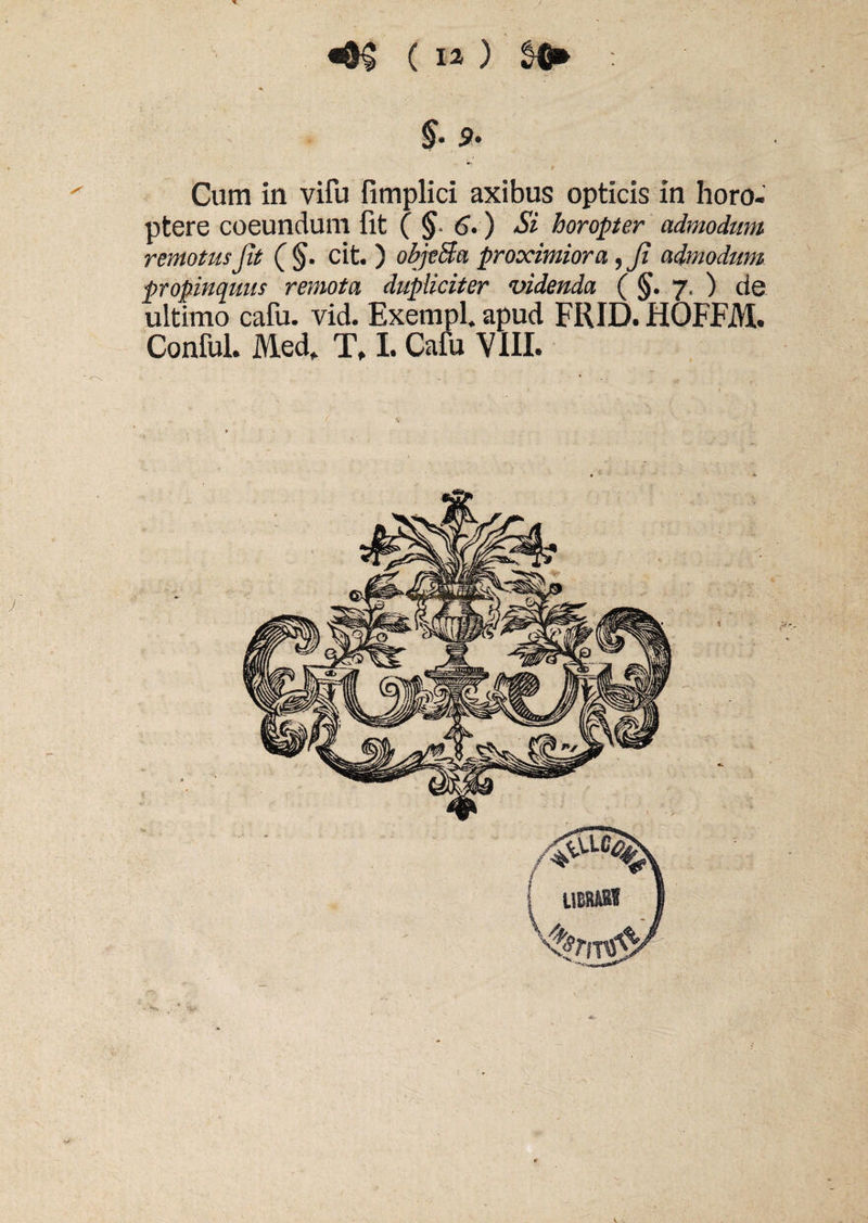 «0§ ( E2 ) : A * §, 9 , Cum in vifu fimplici axibus opticis in horo- ptere coeundum fit (§■ 6-) Si horopter admodum remotus Jit ( §. cit. ) objeSa proximiora, Ji admodum propinquus remota dupliciter videnda ( §. 7. ) de ultimo cafu. vid. Exempl. apud FRID. HQFFM. Conful. Medf Tf I. Cafu VIII. V