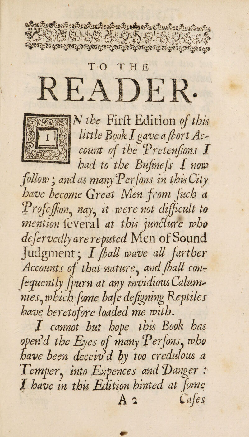 READER. N the Firft Edition of this little Booh 1 gave a (kort Ac- count of the Pretenfions I had to the Bufinefs I now follow • and as many ‘PerIons in this City have become Great Men from fuch a Profeffton^ nag' it were not difficult to mention leveral at this jundure who defervedly are reputed Men of Sound Judgment; I pall wave aU farther Accounts of that nature. and fall con- fequently fpurn at any invidious Calum¬ nies^ which fome baje defignmg Reptiles have heretofore loaded me with. I cannot but hope this Book has open’d the Eyes of many Perfons, who have been deceiv’d by too credulous a Temper, into Expences and 'Danger : I have m thu Edition hinted at jome