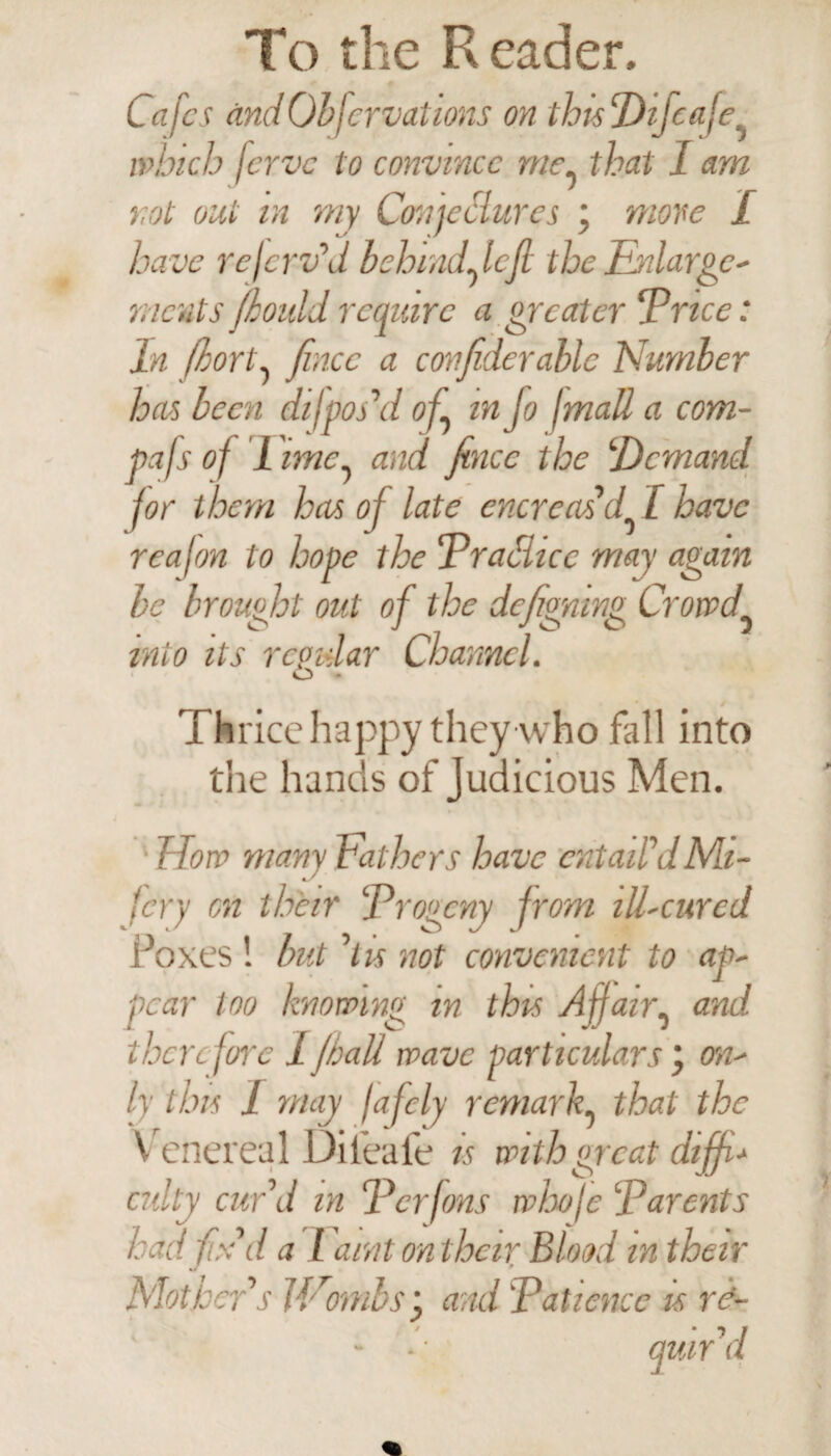 Cafes ctndObfer vat ions on thisDifeafe which jerve to convince me5 that I am not out in my Conjeclures ‘ move £ have rejerv’d behindfiefi the Enlarge¬ ments /l ould require a greater ‘Price: In fhort, fincc a confiderablc Number has been difpos'd of in Jo jmall a com- pafs of 1 ime^ and fincc the ‘Demand for them has of late cncreas’d I have reafon to hope the Practice may again be brought out of the defigning Crowd into its regular Channel. o - Thrice happy they who fall into the hands of Judicious Men. ► f low many bathers have entail'dMi- fery on their Progeny from ill-cured Poxes ! but 'hs not convenient to ap¬ pear too knowing in this Affair, and therefore 1 jball wave particulars on¬ ly tins I may fafely remark, that the Venereal Dileafe is with great diffi- culty cur'd in Pcrfons whofe Parents had fix' d a l aint on their Blood in their Mot leer's V/ombs'j and Patience is re- ' - * ■ quir'd