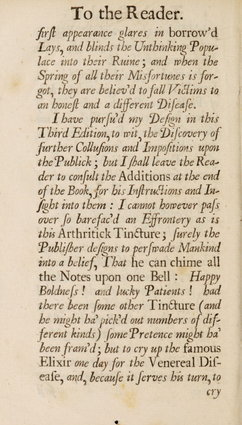 firfi appearance glares in borrow’d Laysy and blinds the Unthinking Popu- lace into their Ruine; and when the Spring oj all their Misfortunes is for- goty they are believ’d to fall Uiciims to an honcfi and a different Dijeafe. I have purfud my Defign m this Third Edition, to wit the Difcovery of further Collufions and Impofitions upon the Publick • but I/hall leave the Rea¬ der to confult the Additions at tlx end of the Booffor his In fir uhl ions and In- fight into them : I cannot however pafs over fo barefacd an Effrontery as is this Arthritick Tincture; furely the Publifher defigns to perf wade Mankind into a belief That he can chime all the Notes upon one Bell : Happy Boldnefs ! and lucky 'Patients ! had there been fome other Tincture (and he might ha' pick'd out numbers of dif¬ ferent kinds) fomePretence might ha been fram'd• but to cry up the famous Elixir one day for the Venereal Dif- eafe, andy becauje it fcrves his turny to cry IS