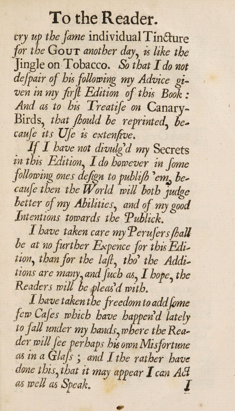 cry up the fame individual Tinfture for the Gout another day, is like the Jingle on Tobacco. So that I do not de/pair of his following my Advice gi¬ ven in my firjl Edition of this Book : And as to his Treatife on Canary- Birds, that fhould he reprinted' be* caufe its Ufe is cxtenfive. If I have not divulgd my Secrets tn this Edition, I do however in fome following ones defign to puhlifh 'em^ be- caufe then the JVorld will both judge letter of my Abilities, and of my good Intentions towards the Tublick. I have taken care my ‘Perujers/ball be at no further Expence for this Edi¬ tion, than for the lafi, tho the Addi¬ tions are many, and fuch as, I hope, the Readers will be pleas'd with. 1 have taken the freedom to add fome few L afes which have happen d lately to fall under my hands, where the Rea¬ der will fee perhaps his own Misfortune as m a Cjlafs j and I the rather have done this, that it may appear I can AH m well as Speak.  /