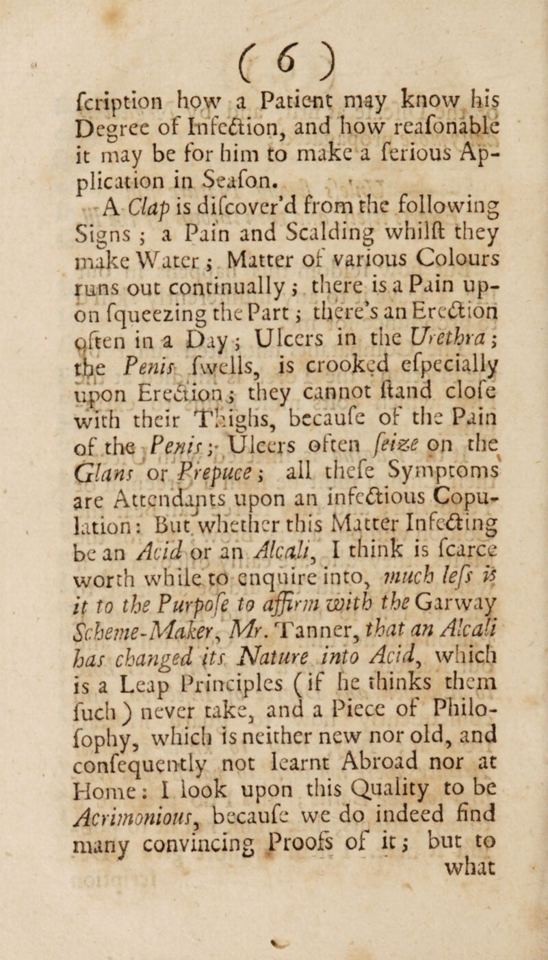 fcription how a Patient may know his Degree of InfcCtion, and how reafonable it may be for him to make a ferious Ap¬ plication in Seafon. A Clap is difcover’d from the following Signs ; a Pain and Scalding whilft they make Water; Matter of various Colours runs out continually; there is a Pain up¬ on fqueezing the Part; there’s an ErcCtion cjften in a Day; Ulcers in the Urethra; the Penis fwells, is crooked efpecially upon EreCtions they cannot ftand clofe with their Thighs, bccaufc of the Pain of the Penis-,- Ulcers often feize on the Gians or Prepuce; all thefe Symptoms' are Attendujits upon an infectious Copu¬ lation: But whether this Matter InfcCting be an Acid or an Aleak, I think is fcarce worth while to enquire into, much left P it to the Purpofe to affirm with the Garway Scheme-Maker, Mr. Tanner, that an Alcali has changed its Nature into Acid, which is a Leap Principles (if he thinks them fuch ) never take, and a Piece of Philo- fophy, which is neither new nor old, and confequently not learnt Abroad nor at Home: I look upon this Quality to be Acrimonious, bccaufc we do indeed find many convincing Proofs of it; but to what