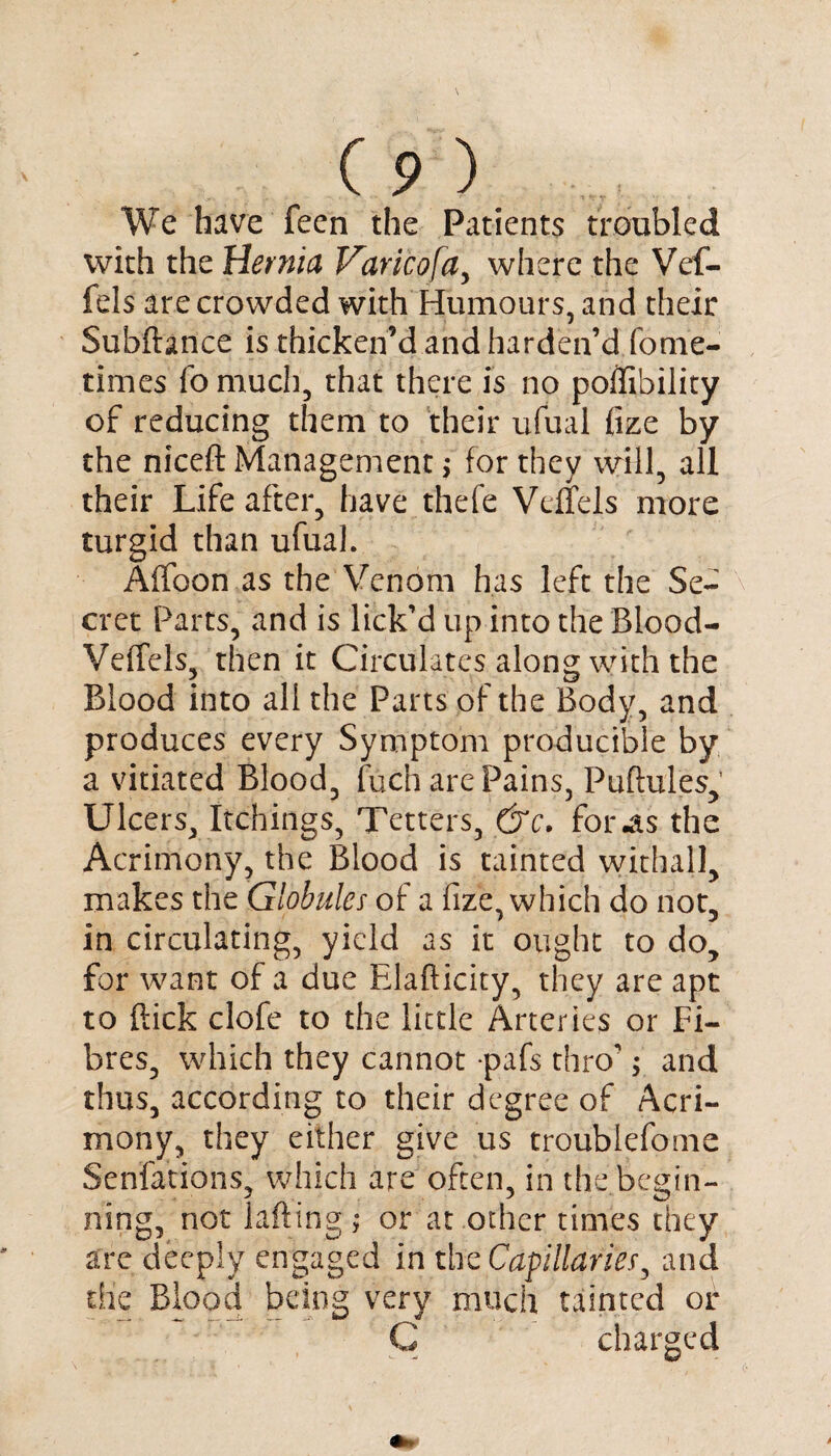 We have feen the Patients troubled with the Hernia Varico[a, where the Vef- fels are crowded with Humours, and their Subftance is thicken’d and harden’d fome- times fo much, that there is no poilibility of reducing them to their ufual fize by the niceft Management> for they will, all their Life after, have thefe Vcifels more turgid than ufual. Affoon as the Venom has left the Se¬ cret Parts, and is lick’d up into the BLood- Veffels, then it Circulates along with the Blood into all the Parts of the Body, and produces every Symptom producible by a vitiated Blood, fuch are Pains, Puftules, Ulcers, Itchings, Tetters, &c. for 4s the Acrimony, the Blood is tainted withal], makes the Globules of a fize, which do not, in circulating, yield as it ought to do, for want of a due Rlafticity, they are apt to flick clofe to the little Arteries or Fi¬ bres, which they cannot pafs thro'; and thus, according to their degree of Acri¬ mony, they either give us troublefome Senfations, which are often, in the begin¬ ning, not Lifting ; or at other times they are deeply engaged in the Capillaries, and die Blood being very much tainted of C charged