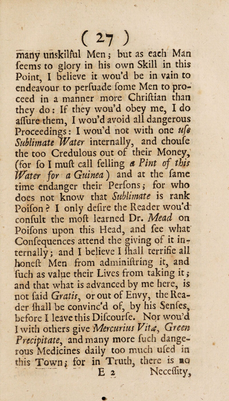 many unskilful Men; but as eaeh Man feems to glory in his own Skill in this Point, I believe it wou’d be in vain to endeavour to perfuade fome Men to pro¬ ceed in a manner more Chriftian than they do: If they wou’d obey me, I do allure them, I wou’d avoid all dangerous Proceedings: I wou’d not with one life Sublimate Water internally, and choufe the too Credulous out of their Money, (for fo I mud call felling a Pint of this Water for a Guinea) and at the fame time endanger their Perfons; for who does not know that Sublimate is rank Poifon ? I only defire the Reader wou’d confult the moft learned Dr. Mead on Poifons upon this Head, and fee what Confequences attend the giving of it in¬ ternally; and I believe I lhall terrifie all honeft Men from adminiftring it, and fuch as value their Lives from taking it; and that what is advanced by me here, is not faid Gratis, or out of Envy, the Rea¬ der ftall be convinc’d of, by his Senfes, before I leave this Difcourfe. Nor wou’d I with others give Mercurius Vita, Green Precipitate, and many more fuch dange¬ rous Medicines daily too much ufed in this Town; for in Truth, there is aa E 2 Neceffity,