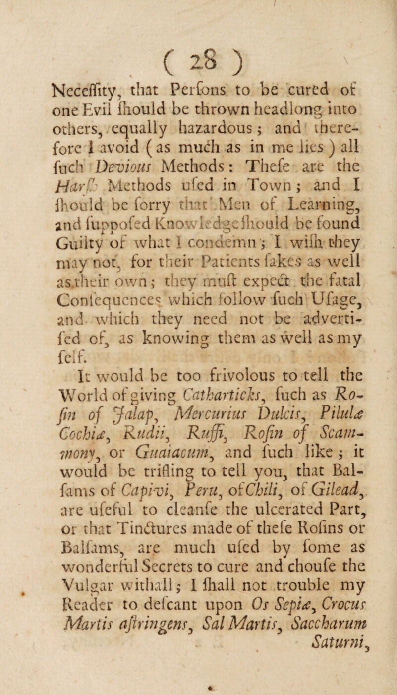 . (28) NecdTity, that Perfons to be cured of one Evil fhould be thrown headlong into others, equally hazardous; and there¬ fore 1 avoid ( as much as in me lies ) all fuch Devious Methods: Thefe are the Har(!.i Methods ufed in Town ; and I Ihould be forry that Men of Learning, and fuppofed Knowledge fliould be found Guilty of what 1 condemn ; I with they may not. for their Patients fakes as well as.their own; they muft expect the fatal Confequences which follow fuch Ufage, and which they need not be adverti- fed of, as knowing them as well as my fclf. It would be too frivolous to tell the World of giving Cathartich, luch as Ro- fin of Jalap, Mercurius Dulcis, PiluU CochU, Rudii, Rujji\ Rofiin of Scam- ?nony, or Guaiacum, and fuch like ; it would be trifling to tell you, that Bal- fams of Capivi, Peru, of Chili, oi Gilead, are ufcful to cleanfe the ulcerated Part, or that Tindures made of thefe Rofins or Balfams, are much uled by iome as wonderful Secrets to cure and choufe the Vulgar withall; I fhall not trouble my Reader to delcant upon Os Sepi<e, Crocus Martis ajlringens, Sal Martis, Saccharnm Saturni, *