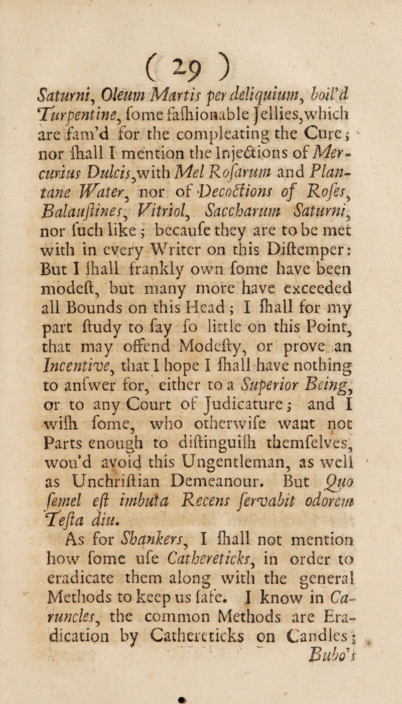 Saturni, Oleum Mart is per deliquium, boil'd Ti irpentine, fomefafhionable Jellies^which are fam’d for the compleating the Cure* ^ nor fhall I mention the Injections of Mer~ cunus Dulcis,with Mel Rojctrum and Plan- tane Water5 nor of Decoctions of Rofes, Balauftines, Vitriol, Saccharum Saturni, nor fuch like ; becaufe they are to be met with in every Writer on this Diftemper: But I fliall frankly own fome have been modeft, but many more have exceeded all Bounds on this Head ; I fliall for my part ftudy to fay fo little on this Point, that may offend Modefty, or prove an Incentive, that 1 hope I fliall-have nothing to anfwer for, either to a Superior Befog, or to any Court of Judicature; and I wifli feme, who otherwife want not Parts enough to diftinguifli tbemfelves, won d avoid this Ungentleman, as well as Unchriftian Demeanour. But Quo femel eft imhuta Recens fervahit odorem Teft a diu. As for i% ankers, I fliall not mention how fome ufe Gathereticks, in order to eradicate them along with the general Methods to keep us fafe. I know in Ca¬ runcles, the common Methods are Era¬ dication by Cathere ticks on Candles,; ' ’ ' Bubo's
