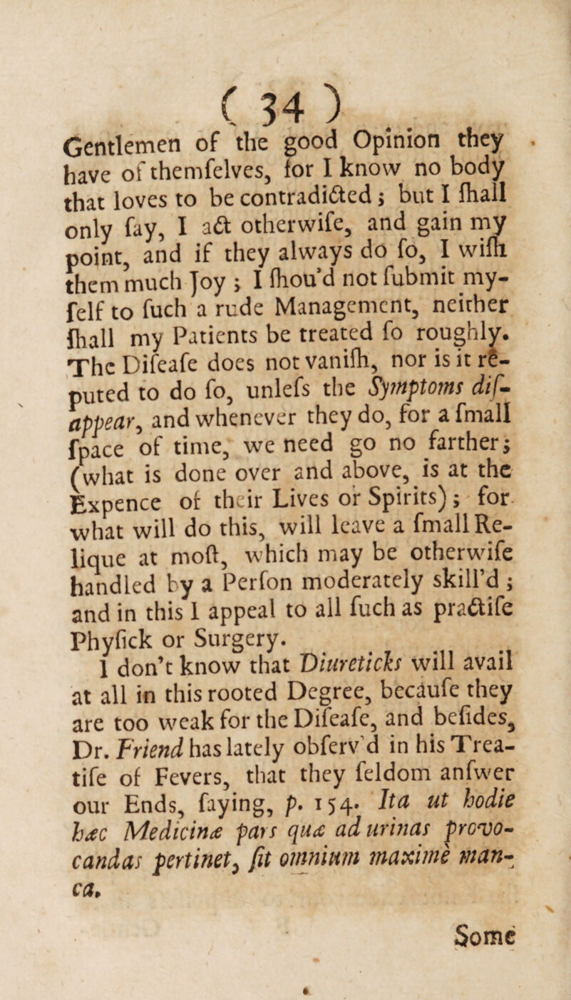 Gentlemen of the good Opinion they . have of themfelves, for I know no body that loves to be contraditted j but I fhall only fay, I ad otherwife, and gain my point, and if they always do fo, I wim them much Joy ; I fhou’d not fubmit my- felf to fuch a rude Management, neither fhall my Patients be treated fo roughly. The Difeafe does notvanilh, nor is it re¬ puted to do fo, unlefs the Symptoms dif- appear, and whenever they do, for a fmall fpace of time, we need go no farther j (what is done over and above, is at the Expence of their Lives or Spirits); for what will do this, will leave a fmall Re- lique at mod, which may be otherwife handled by a Perfon moderately skill’d ; and in this 1 appeal to all fuch as pra&ife Phyfick or Surgery. 1 don’t know that Diureticb will avail at all in this rooted Degree, becaufe they are too weak for the Difeafe, and befides. Dr. Friend has lately obferv'd in his Trea- tife of Fevers, that they feldom anfwer our Ends, faying, p. 154. Ita ut hodie hac Medicine pats qua ad urinas prevo- candas pertinet, fit omnium maxime man- ca. Some 1