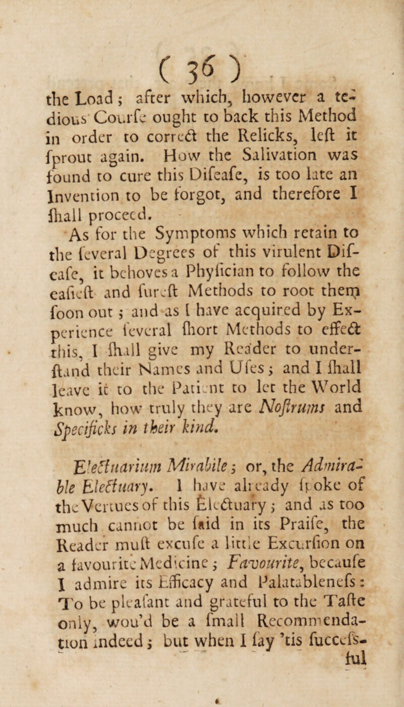 the Load; after which, however a te¬ dious Courfe ought to back this Method in order to correct the Relicks, left it fprout again. How the Salivation was found to cure this Difeafe, is too late an Invention to be forgot, and therefore I fliall proceed. - ' > As for the Symptoms which retain to the feveral Degrees of this virulent Dif¬ eafe it behoves a Phyfician to follow the eaficft and fur eft Methods to root then? foon out ; and as l have acquired by Ex¬ perience feveral fhort Methods to effect this, I lhall give my Reader to under- ftand their Names and Ufesj and I lhall leave it to the Patient to let the World know, how truly they are Nojirums and Specificks in their kind. ’E’etfnariim Miralile ■, or, the Admira¬ ble bleftimry. 1 have already ftoke of the Venues of this Eletftuary; and as too much cannot be laid in its Praife, the Reader mull excufe a little Exci rfion on a favourite Medicine; Favourite, bccaufe 1 admire its Efficacy and Palatablenefs: To be pleafant and grateful to the Tafte only, wou’d be a fmall Recommenda¬ tion .ndecd i but when 1 lay ’tis fuccefs- ful