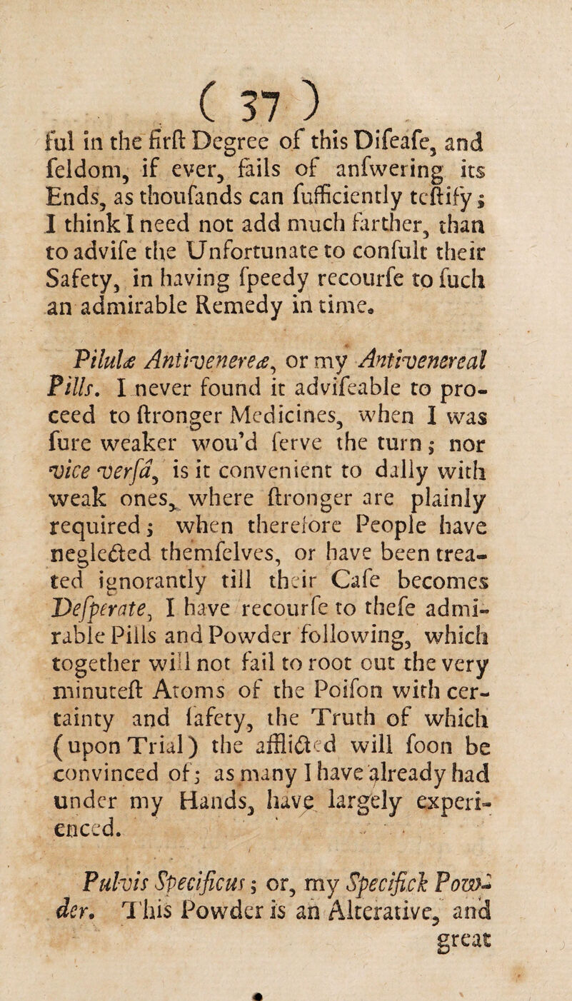 ful in the firft Degree of this Difeafe, and feldom, if ever, fails of anfwering its Ends, as thoufands can fufficiently tcftify; I think I need not add much farther, than toadvife the Unfortunate to confult their Safety, in having fpeedy recourfe to fuch an admirable Remedy in time* PiluU Anifaenerea, or my Antlvenereal Pills. I never found it advifeable to pro¬ ceed to ftronger Medicines, when I was fure weaker wou’d ferve the turn; nor mice merfa^ is it convenient to dally with weak ones, where ftronger are plainly required j when therefore People have negle&ed themfelves, or have been trea¬ ted ignorantly till their Cafe becomes Defperate, I have recourfe to thefe admi¬ rable Pills and Powder following, which together will not fail to root out the very minuteft Atoms of the Poifon with cer¬ tainty and lafcty, the Truth of which (upon Trial) the afflicted will foon be convinced of) as many 1 have already had under my Hands, have largely experi¬ enced. Pulvis Specificus; or, my Specific1 Pow~ dcr. This Powder is an Alterative, and great