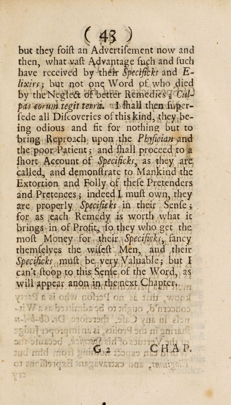 ( 3 * but they foift an Advertifement now and then, what vaft Advantage fuch and fuch have received by xh€k Specifiers and E- lixirs; but not pne Word pf who died by theNegleft ofbetter Remedies | pas munttegit tern-fa I fliall then .foper- fede all Difcoveries of this kind, they be¬ ing odious and fit for nothing but to bring Reproach upon the Phyfioian and the poor/-Patient* and fliall proceed, to a fhort Account of Specifiers, as they are called, and demonftrate to Mankind the Extortion and Folly of thefe Pretenders and Pretences ; indeed L mutt own, they are properly Specifiers in their Scnfe; . for as each Remedy is worth what it brings in of Profit, fa they who get the molt Money for their Specifiersr fancy themfelves the wifeft Men, and their Specifiers mu ft be very Valuable; but I can’t ftoop to this Senfe of the Word, as will appear anon in, thenext Chapter, - r-{'» 1 , ■/ Si * } 4 J. v i r-' t ;u OJ Sin ;.v;r A: HI r (T: fff'5 * ■ 1 iii 4, « ; f J i\ .f •- . : j . G a ‘ ' r n /*v • '• A* A .> C H A P< ** H •