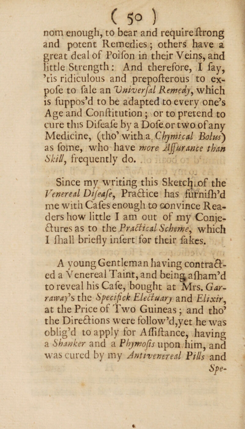 ( 5° ) nom enough, to bear and require ftrong and potent Remedies; others have a great deal of Poifon in their Veins, and little Strength: And therefore, I fay, Vis ridiculous and prepofterous to ex- pofe to fale an Vniverj'al Remedy, which is luppos’d to be adapted to every one’s Age and Conftitution ; or to pretend to cure this Difeafe by a Dofe or two of any Medicine, (tho’witha Chymical Bolus') as fome, who have more Ajjurance than Skill, frequently do. . . » »- . . A ' - / ^ ‘ Since my writing this Sketclpof the Venereal Di/eafe, Practice has furnifh’d me with Cafes enough to convince Rea¬ ders how little I am out of my Conje- £lures as to the Practical Scheme, which I Ilia 11 briefly infert for their fakes. . A young Gentleman having contraft- ed a Venereal Taint, and being afham’d to reveal his Cafe, bought at Mrs. Gar- rarvay’’s the Specifick Electuary and Elixir, at the Price of Two Guineas ; and tho’ the Direftions were follow’d,yet he was oblig’d to apply for Afliftance, having a Shanker and a Phymofis upon him, and was cured by my Jntirenereal Pills and Spe-