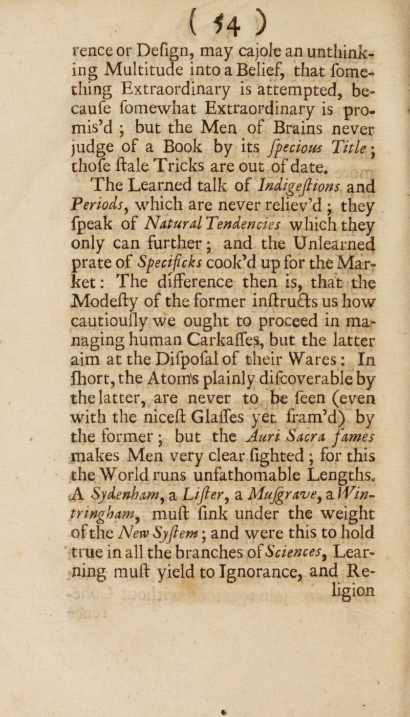 renceor Defign, may cajole an unthink¬ ing Multitude into a Belief, that fome- thing Extraordinary is attempted, be- caufe fomewhat Extraordinary is pro¬ mis’d ; but the Men of Brains never judge of a Book by its fpecious Title; thofe ftale Tricks are out of date. The Learned talk of Indigeftions and Periods, which are never reliev’d ; they fpeak of Natural Tendencies which they only can further; and the Unlearned prate of Specificks cook’d up for the Mar¬ ket: The difference then is, that the Modefty of the former inftrufts us how cautioufly we ought to proceed in ma¬ naging human Carkaffes, but the latter aim at the Difpofal of their Wares: In fhort, the Atom's plainly difcoverable by the latter, are never to be feen (even with the niceft Glaffes yet fram’d) by the former ; but the Auri Sacra fames makes Men very clear fighted ; for this the World runs unfathomable Lengths. ,A Sydenham, a Lifter, a Mujgrave, a Win- tnnghamy muft fink under the weight of the New Syftem; and were this to hold true in all the branches of Sciences 9 Lear¬ ning muft yield to Ignorance, and Re-