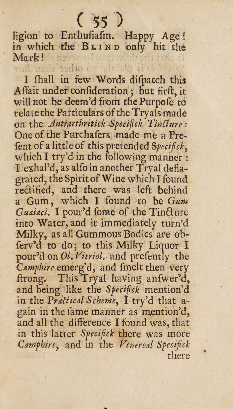 ligion to Enthufiafm. Happy Age [ in which the Blind only hit the Mark! ‘ ’ # j J \ > * I fhall in few Words difpatch this Affair under confideration; but firft, it will not be deem’d from thePurpofe to relate the Particulars of the T ryals made on the Anti arthritic!: Specifick Tintlure: One of the Purchafers made me a Pre- fent of a little of this pretended Specifick, which I try’d in the following manner : I exhal’d, as alfoin another Tryal defla¬ grated, the Spirit of Wine which I found reftified, and there was left behind a Gum, which I found to be Gum Guaiaci. I pour’d fome of the Tincture into Water, and it immediately turn’d Milky, as all Gummous Bodies are ob- ferv’d to do; to this Milky Liquor I pour’d on 01. Vitriol, and prefently the Camphire emerg’d, and fmelt then very ftrong. This Tryal having anfwer’d, and being like the Specifick mention’d in the Practical Scheme, I try’d that a- gain in the fame manner as mention’d, and all the difference I found was, that in this latter Specifick there was more Camphire, and in the Venereal Specifick there